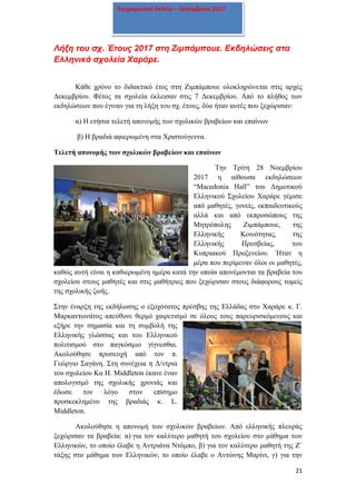 21
Ενημερωτικό δελτίο – Δεκέμβριος 2017
Λήξη του σχ. Έτους 2017 στη Ζιμπάμπουε. Εκδηλώσεις στα
Ελληνικά σχολεία Χαράρε.
Κάθε χρόνο το διδακτικό έτος στη Ζιμπάμπουε ολοκληρώνεται στις αρχές
Δεκεμβρίου. Φέτος τα σχολεία έκλεισαν στις 7 Δεκεμβρίου. Από το πλήθος των
εκδηλώσεων που έγιναν για τη λήξη του σχ. έτους, δύο ήταν αυτές που ξεχώρισαν:
α) Η ετήσια τελετή απονομής των σχολικών βραβείων και επαίνων
β) Η βραδιά αφιερωμένη στα Χριστούγεννα.
Τελετή απονομής των σχολικών βραβείων και επαίνων
Την Τρίτη 28 Νοεμβρίου
2017 η αίθουσα εκδηλώσεων
“Macedonia Hall” του Δημοτικού
Ελληνικού Σχολείου Χαράρε γέμισε
από μαθητές, γονείς, εκπαιδευτικούς
αλλά και από εκπροσώπους της
Μητρόπολης Ζιμπάμπουε, της
Ελληνικής Κοινότητας, της
Ελληνικής Πρεσβείας, του
Κυπριακού Προξενείου. Ήταν η
μέρα που περίμεναν όλοι οι μαθητές,
καθώς αυτή είναι η καθιερωμένη ημέρα κατά την οποία απονέμονται τα βραβεία του
σχολείου στους μαθητές και στις μαθήτριες που ξεχώρισαν στους διάφορους τομείς
της σχολικής ζωής.
Στην έναρξη της εκδήλωσης ο εξοχότατος πρέσβης της Ελλάδας στο Χαράρε κ. Γ.
Μαρκαντωνάτος απεύθυνε θερμό χαιρετισμό σε όλους τους παρευρισκόμενους και
εξήρε την σημασία και τη συμβολή της
Ελληνικής γλώσσας και του Ελληνικού
πολιτισμού στο παγκόσμιο γίγνεσθαι.
Ακολούθησε προσευχή από τον π.
Γεώργιο Σαγάνη. Στη συνέχεια η Δ/ντρια
του σχολείου Κα H. Middleton έκανε έναν
απολογισμό της σχολικής χρονιάς και
έδωσε τον λόγο στον επίσημο
προσκεκλημένο της βραδιάς κ. L.
Middleton.
Ακολούθησε η απονομή των σχολικών βραβείων. Από ελληνικής πλευράς
ξεχώρισαν τα βραβεία: α) για τον καλύτερο μαθητή του σχολείου στο μάθημα των
Ελληνικών, το οποίο έλαβε η Αντριάνα Ντόμπο, β) για τον καλύτερο μαθητή της Ζ΄
τάξης στο μάθημα των Ελληνικών, το οποίο έλαβε ο Αντώνης Μαρίνι, γ) για την
 