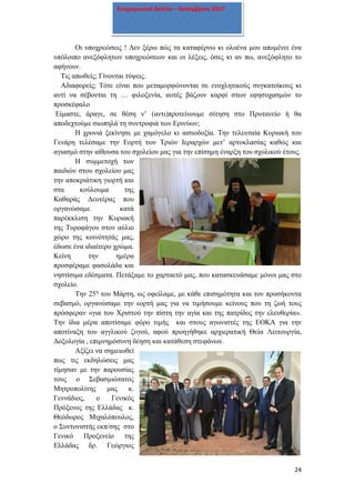 24
Ενημερωτικό δελτίο – Δεκέμβριος 2017
Οι υποχρεώσεις ! Δεν ξέρω πώς τα καταφέρνω κι ολοένα μου απομένει ένα
υπόλοιπο ανεξόφλητων υποχρεώσεων και οι λέξεις, όσες κι αν πω, ανεξόφλητο το
αφήνουν.
Τις απωθείς; Γίνονται τύψεις.
Αδιαφορείς; Τότε είναι που μεταμορφώνονται σε ενοχλητικούς συγκατοίκους κι
αντί να σέβονται τη … φιλοξενία, αυτές βάζουν καρφί στων εφησυχασμών το
προσκέφαλο
Είμαστε, άραγε, σε θέση ν’ (αντι)προτείνουμε σίτηση στο Πρυτανείο ή θα
αποδεχτούμε σιωπηλά τη συντροφιά των Ερινύων;
Η χρονιά ξεκίνησε με χαμόγελο κι αισιοδοξία. Την τελευταία Κυριακή του
Γενάρη τελέσαμε την Εορτή των Τριών Ιεραρχών μετ’ αρτοκλασίας καθώς και
αγιασμό στην αίθουσα του σχολείου μας για την επίσημη έναρξη του σχολικού έτους.
Η συμμετοχή των
παιδιών στου σχολείου μας
την αποκριάτικη γιορτή και
στα κούλουμα της
Καθαράς Δευτέρας που
οργανώσαμε κατά
παρέκκλιση την Κυριακή
της Τυροφάγου στον αύλιο
χώρο της κοινότητάς μας,
έδωσε ένα ιδιαίτερο χρώμα.
Κείνη την ημέρα
προσφέραμε φασολάδα και
νηστίσιμα εδέσματα. Πετάξαμε το χαρταετό μας, που κατασκευάσαμε μόνοι μας στο
σχολείο.
Την 25η
του Μάρτη, ως οφείλαμε, με κάθε επισημότητα και τον προσήκοντα
σεβασμό, οργανώσαμε την εορτή μας για να τιμήσουμε κείνους που τη ζωή τους
πρόσφεραν «για του Χριστού την πίστη την αγία και της πατρίδος την ελευθερία».
Την ίδια μέρα αποτίσαμε φόρο τιμής και στους αγωνιστές της ΕΟΚΑ για την
αποτίναξη του αγγλικού ζυγού, αφού προηγήθηκε αρχιερατική Θεία Λειτουργία,
Δοξολογία , επιμνημόσυνη δέηση και κατάθεση στεφάνων.
Αξίζει να σημειωθεί
πως τις εκδηλώσεις μας
τίμησαν με την παρουσίας
τους ο Σεβασμιώτατος
Μητροπολίτης μας κ.
Γεννάδιος, ο Γενικός
Πρόξενος της Ελλάδας κ.
Θεόδωρος Μιχαλόπουλος,
ο Συντονιστής εκπ/σης στο
Γενικό Προξενείο της
Ελλάδας δρ. Γεώργιος
 