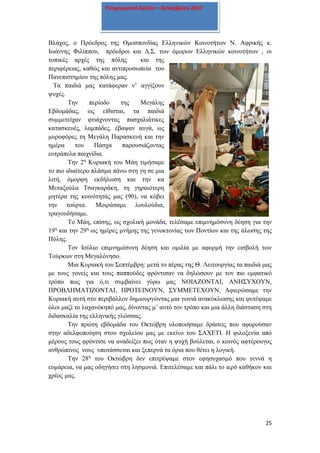 25
Ενημερωτικό δελτίο – Δεκέμβριος 2017
Βλάχος, ο Πρόεδρος της Ομοσπονδίας Ελληνικών Κοινοτήτων Ν. Αφρικής κ.
Ιωάννης Φιλίππου, πρόεδροι και Δ.Σ. των όμορων Ελληνικών κοινοτήτων , οι
τοπικές αρχές της πόλης και της
περιφέρειας, καθώς και αντιπροσωπεία του
Πανεπιστημίου της πόλης μας.
Τα παιδιά μας κατάφεραν ν’ αγγίξουν
ψυχές.
Την περίοδο της Μεγάλης
Εβδομάδας, ως είθισται, τα παιδιά
συμμετείχαν φτιάχνοντας πασχαλιάτικες
κατασκευές, λαμπάδες, έβαψαν αυγά, ως
μυροφόρες τη Μεγάλη Παρασκευή και την
ημέρα του Πάσχα παρουσιάζοντας
ευτράπελα παιχνίδια.
Την 2η
Κυριακή του Μάη τιμήσαμε
το πιο ιδιαίτερο πλάσμα πάνω στη γη σε μια
λιτή, όμορφη εκδήλωση και την κα
Μεταξούλα Τσαγκαράκη, τη γηραιότερη
μητέρα της κοινότητάς μας (90), να κόβει
την τούρτα. Μοιράσαμε λουλούδια,
τραγουδήσαμε.
Το Μάη, επίσης, ως σχολική μονάδα, τελέσαμε επιμνημόσυνη δέηση για την
19η
και την 29η
ως ημέρες μνήμης της γενοκτονίας των Ποντίων και της άλωσης της
Πόλης.
Τον Ιούλιο επιμνημόσυνη δέηση και ομιλία με αφορμή την εισβολή των
Τούρκων στη Μεγαλόνησο.
Μια Κυριακή του Σεπτέμβρη: μετά το πέρας της Θ. Λειτουργίας τα παιδιά μας
με τους γονείς και τους παππούδες φρόντισαν να δηλώσουν με τον πιο εμφατικό
τρόπο πως για ό,τι συμβαίνει γύρω μας ΝΟΙΑΖΟΝΤΑΙ, ΑΝΗΣΥΧΟΥΝ,
ΠΡΟΒΛΗΜΑΤΙΖΟΝΤΑΙ, ΠΡΟΤΕΙΝΟΥΝ, ΣΥΜΜΕΤΕΧΟΥΝ. Αφιερώσαμε την
Κυριακή αυτή στο περιβάλλον δημιουργώντας μια γωνιά ανακύκλωσης και φυτέψαμε
όλοι μαζί το λαχανόκηπό μας, δίνοντας μ’ αυτό τον τρόπο και μια άλλη διάσταση στη
διδασκαλία της ελληνικής γλώσσας.
Την πρώτη εβδομάδα του Οκτώβρη υλοποιήσαμε δράσεις που αφορούσαν
στην αδελφοποίηση στου σχολείου μας με εκείνο του ΣΑΧΕΤΙ. Η φιλοξενία από
μέρους τους φρόντισε να αναδείξει πως όταν η ψυχή βούλεται, ο κοινός αφτέρουγος
ανθρώπινος νους υποτάσσεται και ξεπερνά τα όρια που θέτει η λογική.
Την 28η
του Οκτώβρη δεν επιτρέψαμε στον εφησυχασμό που γεννά η
ευμάρεια, να μας οδηγήσει στη λησμονιά. Επιτελέσαμε και πάλι το ιερό καθήκον και
χρέος μας.
 