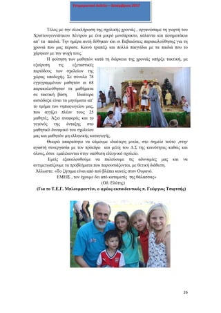 26
Ενημερωτικό δελτίο – Δεκέμβριος 2017
Τέλος με την ολοκλήρωση της σχολικής χρονιάς , οργανώσαμε τη γιορτή του
Χριστουγεννιάτικου Δέντρου με ένα μικρό μονόπρακτο, κάλαντα και ποιηματάκια
απ’ τα παιδιά. Την ημέρα αυτή δόθηκαν και οι Βεβαιώσεις παρακολούθησης για τη
χρονιά που μας πέρασε. Κοινό τραπέζι και πολλά παιγνίδια με τα παιδιά που το
χάρηκαν με την ψυχή τους.
Η φοίτηση των μαθητών κατά τη διάρκεια της χρονιάς υπήρξε τακτική, με
εξαίρεση τις εξεταστικές
περιόδους των σχολείων της
χώρας υποδοχής. Σε σύνολο 78
εγγεγραμμένων μαθητών οι 68
παρακολούθησαν τα μαθήματα
σε τακτική βάση. Ιδιαίτερα
αισιόδοξα είναι τα μηνύματα απ’
το τμήμα του νηπιαγωγείου μας,
που αγγίζει πλέον τους 25
μαθητές. Άξιο αναφοράς και το
γεγονός της ένταξης στο
μαθητικό δυναμικό του σχολείου
μας και μαθητών μη ελληνικής καταγωγής.
Θεωρώ απαραίτητο να κάμουμε ιδιαίτερη μνεία, στο σημείο τούτο ,στην
αγαστή συνεργασία με τον πρόεδρο και μέλη του Δ.Σ της κοινότητας καθώς και
όλους, όσοι εμπλέκονται στην υπόθεση ελληνικό σχολείο.
Εμείς εξακολουθούμε να παλεύουμε τις αδυναμίες μας και να
αντιμετωπίζουμε τα προβλήματα που παρουσιάζονται, με θετική διάθεση.
Άλλωστε: «Το ζήτημα είναι από πού βλέπει κανείς στον Ουρανό.
ΕΜΕΙΣ , τον έχουμε δει από καταμεσίς της θάλασσας»
(Οδ. Ελύτης)
(Για το Τ.Ε.Γ. Μπλουμφοντέιν, ο ιερέας-εκπαιδευτικός π. Γεώργιος Τσιφτσής)
 