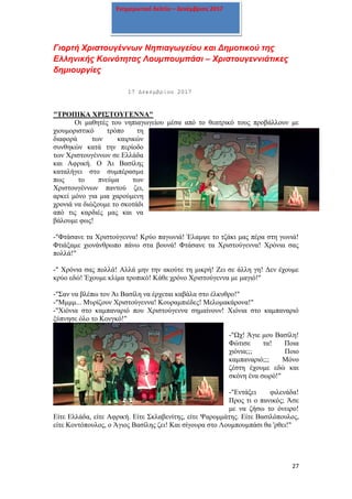 27
Ενημερωτικό δελτίο – Δεκέμβριος 2017
Γιορτή Χριστουγέννων Νηπιαγωγείου και Δημοτικού της
Ελληνικής Κοινότητας Λουμπουμπάσι – Χριστουγεννιάτικες
δημιουργίες
17 Δεκεμβρίου 2017
"ΤΡΟΠΙΚΑ ΧΡΙΣΤΟΥΓΕΝΝΑ"
Οι μαθητές του νηπιαγωγείου μέσα από το θεατρικό τους προβάλλουν με
χιουμοριστικό τρόπο τη
διαφορά των καιρικών
συνθηκών κατά την περίοδο
των Χριστουγέννων σε Ελλάδα
και Αφρική. Ο Άι Βασίλης
καταλήγει στο συμπέρασμα
πως το πνεύμα των
Χριστουγέννων παντού ζει,
αρκεί μόνο για μια χαρούμενη
χρονιά να διώξουμε το σκοτάδι
από τις καρδιές μας και να
βάλουμε φως!
-"Φτάσανε τα Χριστούγεννα! Κρύο παγωνιά! Έλαμψε το τζάκι μας πέρα στη γωνιά!
Φτιάξαμε χιονάνθρωπο πάνω στα βουνά! Φτάσανε τα Χριστούγεννα! Χρόνια σας
πολλά!"
-" Χρόνια σας πολλά! Αλλά μην την ακούτε τη μικρή! Ζει σε άλλη γη! Δεν έχουμε
κρύο εδώ! Έχουμε κλίμα τροπικό! Κάθε χρόνο Χριστούγεννα με μαγιό!"
-"Σαν να βλέπω τον Άι Βασίλη να έρχεται καβάλα στο έλκυθρο!"
-"Μμμμ... Μυρίζουν Χριστούγεννα! Κουραμπιέδες! Μελομακάρονα!"
-"Χιόνια στο καμπαναριό που Χριστούγεννα σημαίνουν! Χιόνια στο καμπαναριό
ξύπνησε όλο το Κονγκό!"
-"Ωχ! Άγιε μου Βασίλη!
Φώτισε τα! Ποια
χιόνια;;; Ποιο
καμπαναριό;;; Μόνο
ζέστη έχουμε εδώ και
σκόνη ένα σωρό!"
-"Εντάξει φιλενάδα!
Προς τι ο πανικός; Άσε
με να ζήσω το όνειρο!
Είτε Ελλάδα, είτε Αφρική. Είτε Σκλαβενίτης, είτε Ψαρομμάτης. Είτε Βασιλόπουλος,
είτε Κοντόπουλος, ο Άγιος Βασίλης ζει! Και σίγουρα στο Λουμπουμπάσι θα 'ρθει!"
 