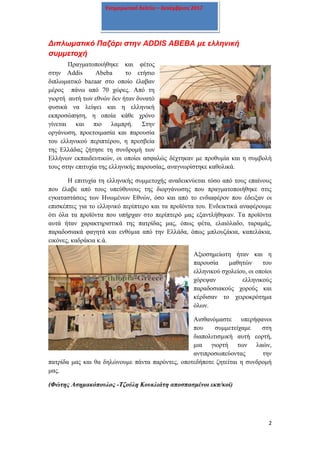 2
Ενημερωτικό δελτίο – Δεκέμβριος 2017
Διπλωματικό Παζάρι στην ADDIS ABEBA με ελληνική
συμμετοχή
Πραγματοποιήθηκε και φέτος
στην Addis Abeba το ετήσιο
διπλωματικό bazaar στο οποίο έλαβαν
μέρος πάνω από 70 χώρες. Από τη
γιορτή αυτή των εθνών δεν ήταν δυνατό
φυσικά να λείψει και η ελληνική
εκπροσώπηση, η οποία κάθε χρόνο
γίνεται και πιο λαμπρή. Στην
οργάνωση, προετοιμασία και παρουσία
του ελληνικού περιπτέρου, η πρεσβεία
της Ελλάδας ζήτησε τη συνδρομή των
Ελλήνων εκπαιδευτικών, οι οποίοι ασφαλώς δέχτηκαν με προθυμία και η συμβολή
τους στην επιτυχία της ελληνικής παρουσίας, αναγνωρίστηκε καθολικά.
Η επιτυχία τη ελληνικής συμμετοχής αναδεικνύεται τόσο από τους επαίνους
που έλαβε από τους υπεύθυνους της διοργάνωσης που πραγματοποιήθηκε στις
εγκαταστάσεις των Ηνωμένων Εθνών, όσο και από το ενδιαφέρον που έδειξαν οι
επισκέπτες για το ελληνικό περίπτερο και τα προϊόντα του. Ενδεικτικά αναφέρουμε
ότι όλα τα προϊόντα που υπήρχαν στο περίπτερό μας εξαντλήθηκαν. Τα προϊόντα
αυτά ήταν χαρακτηριστικά της πατρίδας μας, όπως φέτα, ελαιόλαδο, ταραμάς,
παραδοσιακά φαγητά και ενθύμια από την Ελλάδα, όπως μπλουζάκια, καπελάκια,
εικόνες, καδράκια κ.ά.
Αξιοσημείωτη ήταν και η
παρουσία μαθητών του
ελληνικού σχολείου, οι οποίοι
χόρεψαν ελληνικούς
παραδοσιακούς χορούς και
κέρδισαν το χειροκρότημα
όλων.
Αισθανόμαστε υπερήφανοι
που συμμετείχαμε στη
διαπολιτισμική αυτή εορτή,
μια γιορτή των λαών,
αντιπροσωπεύοντας την
πατρίδα μας και θα δηλώνουμε πάντα παρόντες, οποτεδήποτε ζητείται η συνδρομή
μας.
(Φώτης Ασημακόπουλος -Τζούλη Κουκλιάτη αποσπασμένοι εκπ/κοί)
 