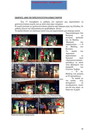 30
Ενημερωτικό δελτίο – Δεκέμβριος 2017
ΣΚΗΝΕΣ ΑΠΟ ΤΗ ΧΡΙΣΤΟΥΓΕΝΝΙΑΤΙΚΗ ΓΙΟΡΤΗ
Στις 17 Δεκεμβρίου οι μαθητές του σχολείου μας παρουσίασαν τη
χριστουγεννιάτικη γιορτή, που με πολύ κέφι είχαν ετοιμάσει.
Η γιορτή ξεκίνησε με χριστουγεννιάτικα κάλαντα από διάφορα μέρη της Ελλάδας. Οι
μαθητές έκαναν την παρουσίαση και προβλήθηκαν βίντεο.
Τα παιδιά έδωσαν τον καλύτερο εαυτό τους και παρουσίασαν μια υπέροχη γιορτή.
Παρουσιάστηκαν δύο
θεατρικά με
κεντρικό πρόσωπο
τον Αι- Βασίλη.
Θεατρικό του
νηπιαγωγείου : « Ο
Αι Βασίλης στο
Κονγκό».
Τα παιδιά του
Δημοτικού
παρουσίασαν το
θεατρικό έργο
«Χριστουγεννιάτικοι
μπελάδες» το οποίο
είναι βασισμένο στο
παραμύθι του
Ευγένιου Τριβιζά
« Ο Αι-
Βασίλης στη φυλακή
με 83 αρουραίους».
Τα παιδιά με
την αγάπη τους
πετυχαίνουν να
ελευθερώσουν αυτόν
που θα τους φέρει τα
δώρα και τη χαρά.
 