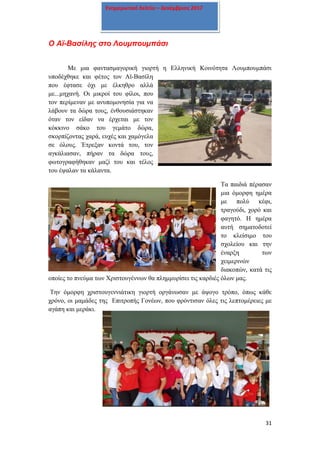 31
Ενημερωτικό δελτίο – Δεκέμβριος 2017
Ο Αϊ-Βασίλης στο Λουμπουμπάσι
Με μια φαντασμαγορική γιορτή η Ελληνική Κοινότητα Λουμπουμπάσι
υποδέχθηκε και φέτος τον Αϊ-Βασίλη
που έφτασε όχι με έλκηθρο αλλά
με...μηχανή. Οι μικροί του φίλοι, που
τον περίμεναν με ανυπομονησία για να
λάβουν τα δώρα τους, ένθουσιάστηκαν
όταν τον είδαν να έρχεται με τον
κόκκινο σάκο του γεμάτο δώρα,
σκορπίζοντας χαρά, ευχές και χαμόγελα
σε όλους. Έτρεξαν κοντά του, τον
αγκάλιασαν, πήραν τα δώρα τους,
φωτογραφήθηκαν μαζί του και τέλος
του έψαλαν τα κάλαντα.
Τα παιδιά πέρασαν
μια όμορφη ημέρα
με πολύ κέφι,
τραγούδι, χορό και
φαγητό. Η ημέρα
αυτή σηματοδοτεί
το κλείσιμο του
σχολείου και την
έναρξη των
χειμερινών
διακοπών, κατά τις
οποίες το πνεύμα των Χριστουγέννων θα πλημμυρίσει τις καρδιές όλων μας.
Την όμορφη χριστουγεννιάτικη γιορτή οργάνωσαν με άψογο τρόπο, όπως κάθε
χρόνο, οι μαμάδες της Επιτροπής Γονέων, που φρόντισαν όλες τις λεπτομέρειες με
αγάπη και μεράκι.
 