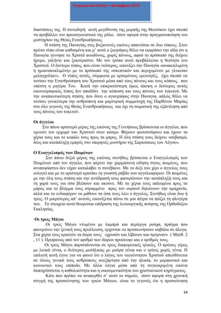 34
Ενημερωτικό δελτίο – Δεκέμβριος 2017
διαστάσεις της. Η συνειδητή αυτή μεγέθυνση της μορφής της Θεοτόκου έχει σκοπό
να προβάλλει τον πρωταγωνιστικό της ρόλο, όσον αφορά στην πραγματοποίηση του
μυστηρίου της Θείας Ενανθρωπήσεως.
Η στάση της Παναγίας στις βυζαντινές εικόνες απαντάται σε δυο τύπους. Στον
πρώτο τύπο είναι καθισμένη και μ’ αυτό ο ζωγράφος θέλει να εκφράσει την ιδέα ότι η
Παναγία γέννησε το Χριστό ανωδύνως, χωρίς πόνους, αφού το πρόσωπό της δείχνει
ήρεμο, γαλήνιο και ξεκούραστο. Με τον τρόπο αυτό προβάλλεται η θεότητα του
Χριστού. Ο δεύτερο τύπος, που είναι νεότερος, εικονίζει την Παναγία «ανακεκλιμένη
ή ημιανακεκλιμένη» με το πρόσωπό της «σκεπτικόν και περιχυμένον με γλυκείαν
μελαγχολίαν». Ο τύπος αυτός, σύμφωνα με ορισμένους ερευνητές, έχει σκοπό να
τονίσει την Ενανθρώπηση του Χριστού μέσα από τους πόνους και τους κόπους, που
υπέστη η μητέρα Του. Κατά την επικρατέστερη όμως άποψη ο δεύτερος αυτός
εικονογραφικός τύπος δεν αποδίδει την κόπωση και τους πόνους του τοκετού. Με
την αναπαυτικότερη στάση, που δίνει ο αγιογράφος στην Παναγία, απλώς θέλει να
τονίσει γενικότερα την ανθρώπινη και μαρτυρική συμμετοχή της Παρθένου Μαρίας
στο όλο γεγονός της Θείας Ενανθρωπήσεως και όχι τη σωματική της εξάντληση από
τους πόνους του τοκετού .
Οι άγγελοι
Στο πάνω αριστερό μέρος της εικόνας της Γεννήσεως βρίσκονται οι άγγελοι, που
υμνούν τον ερχομό του Χριστού στον κόσμο. Φέρουν φωτοστέφανο και έχουν τα
χέρια τους και το κεφάλι τους προς τα μπρος. Η όλη στάση τους δείχνει «σεβασμό,
δέος και κατάπληξη εμπρός στο υπερφυές μυστήριο της Σαρκώσεως του Λόγου».
Ο Ευαγγελισμός των Ποιμένων
Στο πάνω δεξιό μέρος της εικόνας συνήθως βρίσκεται ο Ευαγγελισμός των
Ποιμένων από τον άγγελο, που φέρνει την χαρμόσυνη είδηση στους ποιμένες, που
ανυποψίαστοι δεν είχαν καταλάβει τι συνέβαινε. Με το δεξί του χέρι ο άγγελος τους
ευλογεί και με το αριστερό κρατάει τη γνωστή ράβδο των αγγελιοφόρων. Οι ποιμένες
με την όλη τους στάση και την αντίδρασή τους φανερώνουν την κατάπληξή τους και
τη χαρά τους για όσα βλέπουν και ακούνε. Με τα χέρια τους απλωμένα προς τα
μπρος και το βλέμμα τους στραμμένο προς τον ουρανό δηλώνουν την αμηχανία,
αλλά και το ενδιαφέρον να μάθουν τα όσα τους λέει ο άγγελος. Συνήθως είναι δυο ή
τρεις. Ο μικρότερος απ’ αυτούς εικονίζεται πάνω σε μια πέτρα να παίζει τη φλογέρα
του. Το στοιχείο αυτό θεωρείται επίδραση της λειτουργικής ποίησης της Ορθοδόξου
Εκκλησίας.
Οι τρεις Μάγοι
Οι τρεις Μάγοι ντυμένοι με λαμπρά και περίεργα ρούχα, πράγμα που
φανερώνει την ξενική τους προέλευση, έρχονται να προσκυνήσουν καβάλα σε άλογα.
Στα χέρια τους κρατούν τα δώρα τους: «χρυσόν και λίβανον και σμύρναν» ( Ματθ. 2
, 11 ). Προφανώς από τον αριθμό των δώρων προέκυψε και ο αριθμός τους.
Οι τρεις Μάγοι παριστάνονται σε τρεις διαφορετικές ηλικίες. Ο πρώτος γέρος
με λευκά γένια, ο δεύτερος μεσήλικας με μαύρα γένια και ο τρίτος χωρίς γένια. Η
επιλογή αυτή έγινε για να φανεί ότι ο λόγος του νεογέννητου Χριστού απευθύνεται
σε όλους γενικά τους ανθρώπους ανεξάρτητα από την ηλικία, το μορφωτικό και
κοινωνικό τους επίπεδο. Με άλλα λόγια μέσα από τη συγκεκριμένη εικόνα
διακηρύσσεται η καθολικότητα και η οικουμενικότητα του χριστιανικού κηρύγματος.
Κάτι που πρέπει να αναφερθεί σ’ αυτό το σημείο, όσον αφορά στη χρονική
στιγμή της προσκύνησης των τριών Μάγων, είναι το γεγονός ότι η προσκύνηση
 