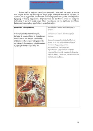 36
Ενημερωτικό δελτίο – Δεκέμβριος 2017
Επάνω από το σπήλαιο εικονίζεται ο ουρανός, μέσα από τον οποίο το αστέρι
των Μάγων στέλνει τη φωτεινή του δέσμη μέχρι το κεφάλι του Θείου Βρέφους. Ο
ουρανός και η γη γίνονται ένα και έτσι έμμεσα προβάλλεται η θεϊκή ταυτότητα του
Βρέφους. Ο θεατής της εικόνας πληροφορείται ότι το Βρέφος είναι και Θεός και
άνθρωπος. Η φωτεινή αυτή δέσμη θέλει να δηλώσει ότι στο πρόσωπο του Θείου
Βρέφους είναι ενωμένες η ανθρώπινη με τη θεία φύση.
Απολυτίκιο Χριστουγέννων
Ἡ γέννησίς σου Χριστὲ ὁ Θεὸς ἡμῶν,
ἀνέτειλε τῷ κόσμῳ, τὸ φῶς τὸ τῆς γνώσεως·
ἐν αὐτῇ γὰρ οἱ τοῖς ἄστροις λατρεύοντες,
ὑπὸ ἀστέρος ἐδιδάσκοντο· σὲ προσκυνεῖν,
τὸν Ἥλιον τῆς δικαιοσύνης, καὶ σὲ γινώσκειν
ἐξ ὕψους ἀνατολήν, Κύριε δόξα σοι.
Δεῦτε ἴδωμεν πιστοί, ποῦ ἐγεννήθη ὁ
Χριστός
Δεῦτε ἴδωμεν πιστοί, ποῦ ἐγεννήθη ὁ
Χριστός,
ἀκολουθήσωμεν λοιπὸν ἔνθα ὁδεύει ὁ
ἀστήρ, μετὰ τῶν Μάγων Ἀνατολῆς τῶν
Βασιλέων. Ἄγγελοι ὑμνοῦσιν,
ἀκαταπαύστως ἐκεῖ. Ποιμένες
ἀγραυλοῦσιν, ᾠδὴν ἐπάξιον. Δόξα ἐν
ὑψίστοις λέγοντες, τῷ σήμερον ἐν Σπηλαίῳ
τεχθέντι, ἐκ τῆς Παρθένου, καὶ Θεοτόκου, ἐν
Βηθλεὲμ τῆς Ἰουδαίας.
 