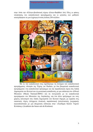 5
Ενημερωτικό δελτίο – Δεκέμβριος 2017
στην Ασία την «Ελληνο-βουδιστική τέχνη» (Greco-Buddhist Art). Όλες οι φάσεις
υλοποίησης του εκπαιδευτικού προγράμματος και οι εργασίες των μαθητών
καταγράφηκαν σε μια έγχρωμη-έντυπη έκδοση 284 σελίδων.
Με το νέο εκπαιδευτικό έτος σχεδιάζουμε τη συνέχεια του εκπαιδευτικού
προγράμματος «Ιστορία της Τέχνης για Παιδιά», με δυο βιωματικά εκπαιδευτικά
προγράμματα: ένα εκπαιδευτικό πρόγραμμα για την παραδοσιακή τέχνη στη Λαϊκή
Δημοκρατία του Κονγκό και τη μουσειακή εκπαίδευση, με μια επίσκεψη στο «Εθνικό
Μουσείο» (Musée Νational-IMNC) και σε συνεργασία με τα εκπαιδευτικά
προγράμματα του Μουσείου της Ακρόπολης, και ένα άλλο πρόγραμμα για τους
χώρους πολιτισμού στη Λαϊκή Δημοκρατία του Κονγκό σήμερα, με έμφαση στις
εικαστικές τέχνες (σύγχρονη γλυπτική, παραδοσιακή ξυλογλυπτική, ζωγραφική,
αγγειοπλαστική) με μια βιωματική επίσκεψη στην «Ακαδημία Καλών Τεχνών
Κινσάσας» (Académie des beaux-arts de Kinshasa).
 