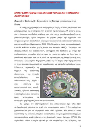 6
Ενημερωτικό δελτίο – Δεκέμβριος 2017
ΕΠΑΓΓΕΛΜΑΤΙΣΜΟΣ ΤΩΝ ΕΚΠΑΙΔΕΥΤΙΚΩΝ ΚΑΙ ΑΥΘΕΝΤΙΚΗ
ΑΞΙΟΛΟΓΗΣΗ
(Καραγιάννη Στυλιανή, ΜΑ Κοινωνιολογία της Εκπ/σης, εκπαιδευτικός σχολή
Σαχέτι)
Η εποχή μας χαρακτηρίζεται από ραγδαίες αλλαγές, οι οποίες αποδίδονται στο
μετασχηματισμό της γνώσης και στην ανάπτυξη της τεχνολογίας. Οι αλλαγές αυτές,
που εντάσσονται στο πλαίσιο ανάδυσης μιας νέας εποχής η οποία προσδιορίζεται ως
μετανεωτερικότητα, έχουν επηρεάσει σε μεγάλο βαθμό την οργάνωση των
σύγχρονων κρατών στο πολιτικό, οικονομικό και κοινωνικό πεδίο και κατ’ επέκταση
και την εκπαίδευση (Σακελλαρίου, 2010: 330). Συνεπώς, ο ρόλος του εκπαιδευτικού,
ο οποίος καλείται να είναι φορέας αυτών των αλλαγών, αλλάζει. Το ζήτημα του
επαγγελματισμού των εκπαιδευτικών, επανέρχεται στο προσκήνιο με στόχο την
αναδιαμόρφωση του ρόλου τους ως προς τη γνώση που πρέπει να έχουν και να
μεταδίδουν, την σχέση τους με το κοινό και την ενίσχυση της επαγγελματικής τους
αυτονομίας (Σακελλαρίου, Καραγιάννη 2013:275). Το παρόν άρθρο πραγματεύεται
τη σχέση του επαγγελματισμού των εκπαιδευτικών και της αυθεντικής αξιολόγησης.
Ειδικότερα, παρουσιάζει τη
συμβολή της αυθεντικής
αξιολόγησης – ως εργαλείο
αυτοαξιολόγησης του
εκπαιδευτικού τους έργου –
στην ενίσχυση του
επαγγελματικού τους προφίλ.
Συνεπώς, κρίνεται απαραίτητη
η αποσαφήνιση των παραπάνω
όρων, προκειμένου να
κατανοηθεί η σχέση μεταξύ των δύο αυτών εννοιών.
Το ζήτημα του επαγγελματισμού των εκπαιδευτικών έχει τεθεί στον
Αγγλοσαξωνικό χώρο από τις αρχές του προηγούμενου αιώνα. Ο όρος επάγγελμα
χρησιμοποιείται για να περιγράψει έναν τύπο εργασίας που αποτελεί πεδίο
διερεύνησης της κοινωνιολογίας των επαγγελμάτων. Οι όροι εργασία και επάγγελμα
χρησιμοποιούνται χωρίς διάκριση στις Ανατολικές χώρες. (Jackson, 1970:8). Θα
παρατεθούν κάποια στοιχεία σχετικά με την ιστορικότητα του ζητήματος του
 