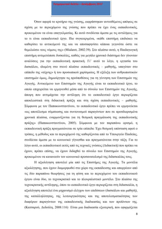 8
Ενημερωτικό δελτίο – Δεκέμβριος 2017
Όσον αφορά το κριτήριο της γνώσης, εκφράστηκαν αντιτιθέμενες απόψεις σε
σχέση με το περιεχόμενο της γνώσης που πρέπει να έχει ένας εκπαιδευτικός,
προκειμένου να είναι επαγγελματίας. Κι αυτό συνδέεται άμεσα με τις αντιλήψεις για
το τι είναι εκπαιδευτικό έργο. Πιο συγκεκριμένα, «κάθε επιστήμη επιδιώκει να
καθορίσει το αντικείμενό της και να αποσαφηνίσει κάποια γεγονότα ώστε να
θεμελιώσει τους νόμους της» (Mialaret, 2002:39). Στο πλαίσιο αυτό, η Παιδαγωγική
επιστήμη αντιμετώπισε δυσκολίες, καθώς για μεγάλο χρονικό διάστημα δεν γίνονταν
αναλύσεις για την εκπαιδευτική πρακτική. Γι’ αυτό το λόγο, η εργασία του
δασκάλου, ιδωμένη στο στενό πλαίσιο εκπαιδευτικός – μαθητής, υπαγόταν στο
επίπεδο της «τέχνης» ή του προσωπικού χαρίσματος. Η εξέλιξη των ανθρωπιστικών
επιστημών όμως, δημιούργησε τις προϋποθέσεις για τη γέννηση των Επιστημών της
Αγωγής. Αντικείμενο των Επιστημών της Αγωγής είναι το εκπαιδευτικό έργο, το
οποίο επιχειρείται να ερμηνευθεί μέσα από το σύνολο των Επιστημών της Αγωγής,
άποψη που αντιμάχεται την αντίληψη ότι το εκπαιδευτικό έργο περιορίζεται
αποκλειστικά στη διδακτική πράξη και στη σχέση εκπαιδευτικός – μαθητής.
Σύμφωνα με τον Παπακωνσταντίνου, το εκπαιδευτικό έργο πρέπει να ερμηνεύεται
«ως αποτέλεσμα σύμπτωσης και συντονισμού παραγόντων που σε προσδιορισμένα
χρονικά πλαίσια, εναρμονίζονται για τη θεσμική πραγμάτωση της εκπαιδευτικής
πράξης» (Παπακωνσταντίνου, 2005). Σύμφωνα με τον παραπάνω ορισμό, η
εκπαιδευτική πράξη πραγματώνεται σε τρία επίπεδα: Έχει θεσμική υπόσταση αφού ο
τρόπος, η μέθοδος και το περιεχόμενό της καθορίζονται από το Υπουργείο Παιδείας,
συνδέεται άμεσα με το κοινωνικό γίγνεσθαι και πραγματώνεται στην τάξη. Για το
λόγο αυτό, οι εκπαιδευτικοί εκτός από τις τεχνικές γνώσεις (Διδακτική) που πρέπει να
έχουν, πρέπει επίσης, να έχουν διδαχθεί το σύνολο των Επιστημών της Αγωγής,
προκειμένου να κατανοούν τον κοινωνικό προσανατολισμό της διδασκαλίας τους.
Η αξιολόγηση αποτελεί μία από τις Επιστήμες της Αγωγής. Τα μοντέλα
αξιολόγησης, που έχουν διαμορφωθεί στο χώρο της εκπαίδευσης και απορρέουν από
τις δύο παραπάνω θεωρήσεις για τη φύση και το περιεχόμενο του εκπαιδευτικού
έργου είναι δύο, το τεχνοκρατικό και το πλουραλιστικό μοντέλο. Στο πλαίσιο της
τεχνοκρατικής αντίληψης, όπου το εκπαιδευτικό έργο περιορίζεται στη διδασκαλία, η
αξιολόγηση αποτελεί ένα μηχανισμό ελέγχου των επιδόσεων (δασκάλου και μαθητή),
της καταλληλότητας, της λειτουργικότητας και της αποτελεσματικότητας των
διαφόρων παραγόντων της εκπαιδευτικής διαδικασίας και των προϊόντων της.
(Κατσαρού, Δεδούλη, 2008:116) Είναι μια διαδικασία εξωτερική, που εφαρμόζεται
 