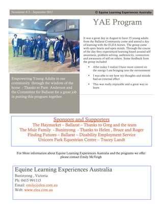 Equine Learning Experiences Australia

AAAustralia
Issue # 3

 Praesent:
                                                        September 2012



 Sagittis
                      3




 Quisque:
 Porttitor
                      2




     Connections through the heart
 This week ‘Equine Learning Experiences Australia’ has had a small
 group of teachers and students from the Ballarat Specialist School
 visit us. The sun was shining on the day and spring was in the air.
 Within only a very short time, the students were able to access the
 wisdom of their bodies and verbally express the strong sense of
 connection they were able to feel from their hearts when in the
 presence of the ELEA horses.
 