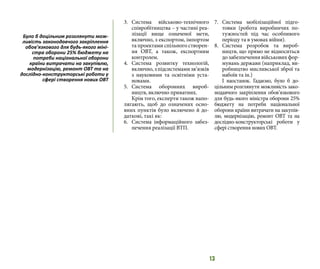 13
3.	 Система військово-технічного
співробітництва – у частині реа-
лізації вище означеної мети,
включно, з експортом, імпортом
та проектами спільного створен-
ня ОВТ, а також, експортним
контролем.
4.	 Система розвитку технологій,
включно,зпідсистемамизв’язків
з науковими та освітніми уста-
новами.
5.	 Система оборонних вироб-
ництв, включно приватних.
Крім того, експерти також напо-
лягають, щоб до означених осно-
вних пунктів було включено й до-
даткові, такі як:
6.	 Система інформаційного забез-
печення реалізації ВТП.
7.	 Система мобілізаційної підго-
товки (робота виробничих по-
тужностей під час особливого
періоду та в умовах війни).
8.	 Система розробок та вироб-
ництв, що прямо не відноситься
до забезпечення військових фор-
мувань держави (наприклад, ви-
робництво мисливської зброї та
набоїв та ін.)
І наостанок. Гадаємо, було б до-
цільним розглянути можливість зако-
нодавчого закріплення обов’язкового
для будь-якого міністра оборони 25%
бюджету на потреби національної
оборони країни витрачати на закупів-
лю, модернізацію, ремонт ОВТ та на
дослідно-конструкторські роботи у
сфері створення нових ОВТ.
Було б доцільним розглянути мож-
ливість законодавчого закріплення
обов’язкового для будь-якого міні-
стра оборони 25% бюджету на
потреби національної оборони
країни витрачати на закупівлю,
модернізацію, ремонт ОВТ та на
дослідно-конструкторські роботи у
сфері створення нових ОВТ
 
