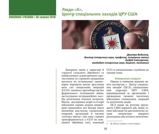ВИКЛИКИ і РИЗИКИ / 30 травня 2018
14
Докорінні зміни у характері й
стратегії сучасного збройного та
невійськового асиметричного про-
тистояння (із стрімким зміщенням
наголосу на останньому) законо-
мірно породили якісне зростання
ваги сил спеціальних операцій
(ССО), таємного протиборства без
формального оголошення війни,
застосування нетрадиційних засо-
бів досягнення власних інтересів.
Відтак, дослідники теорії та історії
військової справи цілком виправ-
дано приділяють все більше уваги
вивченню мистецтва спеціальних
операцій, організації й тактиці
«елітних військ» (які нині стрімко
трансформуються у ССО як ком-
понент збройних сил), взаємодії
ССО зі спеціальними службами як
такими тощо.
Універсальні солдати
Одним із найменш відомих на-
віть експертам є Центр спеціаль-
них заходів2
(ЦСЗ), спеціалізова-
ний підрозділ ЦРУ США,
відповідальний за організацію і
проведення таємних тактичних
військових спеціальних операцій
та політичних акцій. 	
ЦСЗ подає на розгляд прези-
денту США варіанти дій, якщо та-
ємні військові чи дипломатичні за-
ходи неможливо відкрито
реалізувати або втілити політични-
2 	 До 2016 р. існував у статусі відділу.
Люди «Х».
Центр спеціальних заходів ЦРУ США
Дмитро Вєдєнєєв,
доктор історичних наук, професор, полковник запасу
Андрій Слюсаренко,
кандидат історичних наук, доцент, полковник
 
