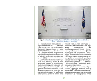 24
ня спеціальними операціями за
кордоном та власне ССО, яка охо-
плює усі частини і підрозділи спе-
ціального призначення, а саме:
ЦСЗ ЦРУ, ССО видів збройних сил
США під загальним оперативним
керівництвом Головного управлін-
ня військ спеціального призначен-
ня МО США.
Оперативно-бойовий підрозділ
ЦРУ, який виник у перші ж роки
«холодної війни» та розгортання
міжблокового протистояння у сві-
ті, від підрозділу таємних дій із під-
тримки політичної опозиції у стані
держав-противників, швидко на-
був функцій осередку із усебічного
забезпечення силової зміни полі-
тичної реальності в інтересах Ва-
шингтона (включаючи згадані дер-
жавні перевороти). Така
поліфункціональність, не в остан-
ню чергу, базується на специфічній
індивідуальній підготовці, поєд-
нанні опанування співробітником
ЦСЗ навичок агентурно-оператив-
ної роботи, політичної розвідки,
методів військової розвідки та ди-
версійно-підривного ремесла,
спецпропаганди, серйозної краї-
нознавчої підготовки.
Безсумнівно, існування такої уні-
кальної структури можливо лише у
наддержаві, із відповідними ресурс-
ними можливостями, прагматичним
ставленням до міжнародного права
https://en.wikipedia.org/wiki/CIA_Memorial_Wall#/media/File:CIA_Memorial_Wall_-_
Flickr_-_The_Central_Intelligence_Agency.jpg
 