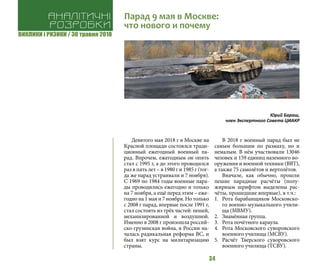 ВИКЛИКИ і РИЗИКИ / 30 травня 2018
34
Девятого мая 2018 г в Москве на
Красной площади состоялся тради-
ционный ежегодный военный па-
рад. Впрочем, ежегодным он опять
стал с 1995 г, а до этого проводился
раз в пять лет – в 1980 г и 1985 г (тог-
да же парад устраивали и 7 ноября).
С 1969 по 1984 годы военные пара-
ды проводились ежегодно и только
на 7 ноября, а ещё перед этим – еже-
годно на 1 мая и 7 ноября. Но только
с 2008 г парад, впервые после 1991 г,
стал состоять из трёх частей: пешей,
механизированной и воздушной.
Именно в 2008 г произошла россий-
ско-грузинская война, в России на-
чалась радикальная реформа ВС, и
был взят курс на милитаризацию
страны.
В 2018 г военный парад был не
самым большим по размаху, но и
немалым. В нём участвовали 13046
человек и 159 единиц наземного во-
оружения и военной техники (ВВТ),
а также 75 самолётов и вертолётов.
Вначале, как обычно, прошли
пешие парадные расчёты (полу-
жирным шрифтом выделены рас-
чёты, прошедшие впервые), в т.ч.:
1.	 Рота барабанщиков Московско-
го военно-музыкального учили-
ща (МВМУ).
2.	 Знамённая группа.
3.	 Рота почётного караула.
4.	 Рота Московского суворовского
военного училища (МСВУ).
5.	 Расчёт Тверского суворовского
военного училища (ТСВУ).
Аналітичні
розробки
Парад 9 мая в Москве:
что нового и почему
Юрий Бараш,
член Экспертного Совета ЦИАКР
 