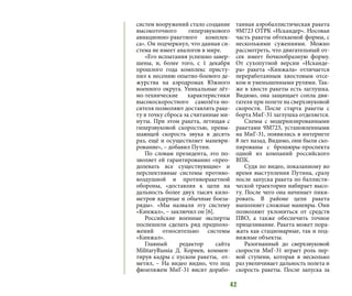 42
систем вооружений стало создание
высокоточного гиперзвукового
авиационно-ракетного комплек-
са». Он подчеркнул, что данная си-
стема не имеет аналогов в мире.
«Его испытания успешно завер-
шены, и, более того, с 1 декабря
прошлого года комплекс присту-
пил к несению опытно-боевого де-
журства на аэродромах Южного
военного округа. Уникальные лёт-
но-технические характеристики
высокоскоростного самолёта-но-
сителя позволяют доставлять раке-
ту в точку сброса за считанные ми-
нуты. При этом ракета, летящая с
гиперзвуковой скоростью, превы-
шающей скорость звука в десять
раз, ещё и осуществляет маневри-
рование», – добавил Путин.
По словам президента, это по-
зволяет ей гарантированно «прео-
долевать все существующие» и
перспективные системы противо-
воздушной и противоракетной
обороны, «доставляя к цели на
дальность более двух тысяч кило-
метров ядерные и обычные боеза-
ряды». «Мы назвали эту систему
«Кинжал», – заключил он [6].
Российские военные эксперты
поспешили сделать ряд предполо-
жений относительно системы
«Кинжал».
Главный редактор сайта
MilitaryRussia Д. Корнев, коммен-
тируя кадры с пуском ракеты, от-
метил, – На видео видно, что под
фюзеляжем МиГ-31 висит дорабо-
танная аэробаллистическая ракета
9М723 ОТРК «Искандер». Носовая
часть ракеты обтекаемой формы, с
несколькими сужениями. Можно
рассмотреть, что двигательный от-
сек имеет бочкообразную форму.
От сухопутной версии «Исканде-
ра» ракета «Кинжала» отличается
переработанным хвостовым отсе-
ком и уменьшенными рулями. Так-
же в хвосте ракеты есть заглушка.
Видимо, она защищает сопла дви-
гателя при полете на сверхзвуковой
скорости. После старта ракеты с
борта МиГ-31 заглушка отделяется.
Схемы с модернизированными
ракетами 9М723, установленными
на МиГ-31, появились в интернете
8 лет назад. Видимо, они были ско-
пированы с брошюры-проспекта
одной из компаний российского
ВПК.
Судя по видео, показанному во
время выступления Путина, сразу
после запуска ракета по баллисти-
ческой траектории набирает высо-
ту. После чего она начинает пики-
ровать. В районе цели ракета
выполняет сложные маневры. Они
позволяют уклониться от средств
ПВО, а также обеспечить точное
прицеливание. Ракета может пора-
жать как стационарные, так и под-
вижные объекты.
Разогнанный до сверхзвуковой
скорости МиГ-31 играет роль пер-
вой ступени, которая в несколько
раз увеличивает дальность полета и
скорость ракеты. После запуска за
 