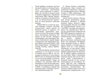 44
Такой профиль позволяет достичь
высокой скорости и большой даль-
ности (поскольку значительная
часть полета проходит в стратос-
фере, где плотность воздуха мала)
и снижает вероятность поражения
средствами ПВО. Можно предпо-
ложить, что ракета способна лететь
и не по баллистической траекто-
рии, но тогда дальность действия
меньше.
Выбор МиГ-31 в качестве носи-
теля очевиден. Самолет способен
осуществлять запуск ракеты на
большой высоте и скорости, что
существенно увеличивает даль-
ность её полета. Неслучаен и выбор
места дислокации комплекса. На-
ходясь на юге России, «Кинжал»
контролирует всю акваторию Чер-
ного и Каспийского морей, Кавказ
и Закавказье, всю территорию Тур-
ции, Ирака, почти весь Иран, и всю
Восточную Европу – Болгарию, Ру-
мынию, Польшу, страны Прибал-
тики [8].
Я. Вяткин оценил длину ракеты
«Кинжал» в 7,7 м, её вес в 5 т, а вес
её боевой части в 800 кг. Это не-
сколько отличается от веса ракеты
9М723 (3,8 т) и её боевой части (480
кг), но он сам не уверен в точности
своих предположений. Также он
сообщил, что самолёты МиГ-31К
базируются в 929-ом Государствен-
ном лётно-испытательном центре
(ГЛИЦ, г. Ахтубинск) и держат под
прицелом ракет «Кинжал» восточ-
ное Средиземноморье [9].
Е. Тучков написал следующее:
«Остроумные люди считают, что
количество комплексов «Кинжал»
не случайно равно десяти. Именно
столько у США авианосцев». Это
не себя ли он считает «остроумным
человеком»?
Далее Тучков отметил: «На пер-
вый взгляд, размещение десяти
комплексов «Кинжал» в Южном
военном округе является стран-
ным решением. Потому что в ЮВО
нет истребительных частей и ча-
стей ПВО, в которых эксплуатиро-
вались бы перехватчики МиГ-31.
Так что техническим специалистам
ВВС ЮВО пришлось осваивать но-
вую для себя технику. Однако дис-
локация на юге, а не на западе стра-
ны нового оружия с
фантастическими возможностями
более чем оправдано. Во-первых,
наши западные соседи от «Искан-
деров» впадают в антирусскую ис-
терику. Если же к ним добавить
«Кинжалы», то они начнут совер-
шать роковые поступки, чреватые
крайне неприятными последствия-
ми. В первую очередь, разумеется
для них самих. Мир, к сожалению,
довольно хрупок. Ну а на юге «Кин-
жалы» могут использоваться с
большой пользой. И уже, кстати,
используются. К настоящему мо-
менту МиГ-31К уже совершили
больше 250 полетов днем и ночью в
различных метеоусловиях. По-
скольку в Черное море стали часто
наведываться американские и на-
 