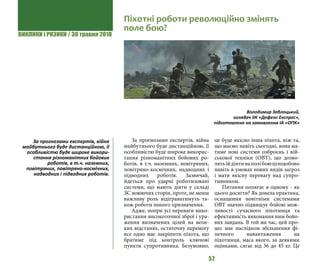 ВИКЛИКИ і РИЗИКИ / 30 травня 2018
52
За прогнозами експертів, війна
майбутнього буде дистанційною, її
особливістю буде широке викорис-
тання різноманітних бойових ро-
ботів, в т.ч. наземних, повітряних,
повітряно-космічних, надводних і
підводних роботів. Зазвичай,
йдеться про ударні роботизовані
системи, що мають діяти у складі
ЗС воюючих сторін, проте, не менш
важливу роль відіграватимуть та-
кож роботи іншого призначення.
Адже, попри усі переваги вико-
ристання високоточної зброї і ура-
ження визначених цілей на вели-
ких відстанях, остаточну перемогу
все одно має закріпити піхота, що
братиме під контроль ключові
пункти супротивника. Безумовно,
це буде якісно інша піхота, ніж та,
що маємо навіть сьогодні, вона ма-
тиме нові системи озброєнь і вій-
ськової техніки (ОВТ), що дозво-
лятьїйдіятинаполібоюцілодобово
навіть в умовах нових видів загроз
і мати якісну перевагу над супро-
тивником.
Питання полягає в одному - як
цього досягти? Як довела практика,
оснащення новітніми системами
ОВТ значно підвищує бойові мож-
ливості сучасного піхотинця та
ефективність виконання ним бойо-
вих завдань. В той же час, цей про-
цес має наслідком збільшення фі-
зичного навантаження на
піхотинця, маса якого, за деякими
оцінками, сягає від 36 до 45 кг. Це
Піхотні роботи революційно змінять
поле бою?
Володимир Заблоцький,
оглядач ІІК «Дефенс Експрес»,
підготовлено на замовлення ІА «ОПК»
За прогнозами експертів, війна
майбутнього буде дистанційною, її
особливістю буде широке викори-
стання різноманітних бойових
роботів, в т.ч. наземних,
повітряних, повітряно-космічних,
надводних і підводних роботів.
 