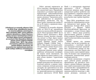 60
Робот здатний перевозити до
454 кг вантажу і буксирувати при-
чеп аналогічної маси. Передбачена
можливість установки пристроїв з
нейтралізації вибухонебезпечних
об’єктів або викривання мін на пі-
щаних ділянках. Управління робо-
том здійснюється за допомогою
звичайного джойстика. Під час
Фази І робот поконав дистанцію 97
км за 29 годин із середньою швид-
кістю 3,2 км/год.
В бюджеті на потреби оборони
США на 2018-19 рр. передбачено
кошти на закупку роботів і реаліза-
цію ІІ Фази програми SMET. Тести
роботів мають проходити у Форт
Кампелл (умови високих темпера-
тур влітку) та Форт Друм (низькі
температури взимку) у двох бри-
гадних бойових групах піхоти
(Infantry Brigade Combat Team –
IBCT). При цьому тестувати робо-
тів в реальних умовах будуть піхо-
тинці, від висновків яких
залежатиме рішення щодо вибору
найбільш оптимальних платформ.
Не можна також виключати, що
буде обрано не одного робота, а од-
разу кілька цікавих і практичних
рішень.
Першим етапом ІІ Фази буде пе-
ревірка можливостей і безпеки екс-
плуатації роботів в рамках спеці-
ально створених епізодів реальних
ситуацій, що трапляються на полі
бою. Також роботи мають практич-
но транспортуватися на зовнішній
підвісці вертольота UH-60 Black
Hawk i в вантажному відділенні
вертольоту CH-47 Chinook.
Oстаточно рішення щодо вибору
конкретного робота (роботів) має
бути прийняте у першому кварталі
2019 року, а наприкінці року має
розпочатися вже серійне виробни-
цтво.
Крім США, розробками піхот-
них роботів супроводження актив-
но займаються інші країни. Так,
французька Агенція DGA уклала
контракт з фірмою Safran
Electronics&Defense (фактично це
консорціум у складі кількох фірм
на чолі з Safran) щодо розвитку
перспективних роботів в рамках
більш широкої Програми модерні-
зації Сухопутних військ під назвою
«Scorpion».
Новий проект під назвою
«Furious» має на меті розробку ор-
ганізаційних і технічних підстав
для інтеграції взаємодії традицій-
них і безпілотних машин на пер-
спективному полі бою. Проект має
кілька етапів, з яких перший трива-
тиме 18 місяців і має завершитися
створенням технологічних демон-
страторів роботів.
Загалом заплановано створити
трьох роботів різних розмірів і
призначення, що діятимуть авто-
номно у різних бойових середови-
щах і мають взаємодіяти між собою
і з піхотою або з традиційними бо-
йовими машинами. Головне при-
значення роботів полятиме у здій-
сненні розвідки, цілевказу та
В бюджеті на потреби оборони США
на 2018-19 рр. передбачено кошти
на закупку роботів і реалізацію ІІ
Фази програми SMET. Тести роботів
мають проходити у Форт Кампелл
(умови високих температур влітку)
та Форт Друм (низькі температу-
ри взимку) у двох бригадних бойових
групах піхоти (Infantry Brigade
Combat Team - IBCT). При цьому
тестувати роботів в реальних
умовах будуть піхотинці, від
висновків яких залежатиме рішення
щодо вибору найбільш оптимальних
платформ
 
