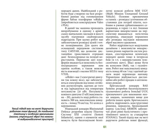 61
передачі даних. Найбільший з ро-
ботів буде створено на базі розро-
бленої раніше під головуванням
фірми Safran платформи «eRider»
(виробляється консорціумом Valeo
i PSA).
В даний час машина проходить
випробування в одному з армій-
ських навчальних закладів в якості
засобу підтримки снайперських
підрозділів. При цьому робот має
забезпечувати розвідку цілей і точ-
не позиціювання. Для цього він
оснащений передовою системою
типу C4ISTAR, що дозволяє дис-
танційно транслювати отримані
дані безпосередньо на позиції ко-
ристувачів. Перевагою цієї плат-
форми вважається можливість без-
посереднього керування нею
однією особою, а також можли-
вість взаємодії з малим БПЛА типу
VTOL.
«eRider» має 2 електричні двигу-
ни (на кожну вісь), що забезпечу-
ються електрикою від іонно-літійо-
вих акумуляторів, здатних до того
ж під заряджатися від генератора
потужністю 2,6 кВт. Потужність
кожного двигуна 15 кВ (максималь-
на – 20), дальність ходу робота ста-
новить 300 км, максимальна швид-
кість – понад 70 км/год. Усі колеса є
керованими.
Німецький концерн Rheinmetall
Defence розробив власну Піхотну
Систему XXI століття (System
Infanterie), одним з елементів якої
можуть бути багатоцільові безпі-
лотні колесні роботи MM UGV
(Multi Mission Unmanned Ground
Vehicle). Основне призначення
останніх – розвідка і уточнення об-
становки для потреб піхоти, осо-
бливо в умовах урбанізованого се-
редовища, в горах і в лісі. Іншими
варіантами використання на пер-
спективу вважаються логістична
підтримка, евакуація поранених
або розвідка наслідків вживання
зброї масового ураження.
Робот відрізняється модульним
дизайном і можливістю викорис-
тання різних варіантів систем роз-
відки, спостереження пеленгації,
передачі даних тощо в інтересах
бою (в т.ч. з використанням теле-
скопічних мачт). Шасі може бути
як колесним (8x8), так і гусенич-
ним. Робот має максимальну швид-
кість понад 40 км / год і здатний до-
лати водні перешкоди наплаву.
Управління відбувається дистан-
ційно або робот працює в автоном-
ному режимі.
Британський концерн BAE
Systems розробив багатоцільового
гусеничного робота Ironclad UGV,
призначеного для виконання низ-
ки завдань, зазначених вище для
роботів інших країн. Британського
робота відрізняють конструктивні
рішення, передусім, броньований
корпус (система ARMOX забезпе-
чує різні рівні балістичного і про-
тимінного захисту за стандартом
STANAG). Taкий підхід має на меті
доручити роботам певні функції,
Taкий підхід має на меті доручити
роботам певні функції, де поодинокі
піхотинці є особливо вразливими
(вогонь стрілецької зброї та невели-
кі вибухонебезпечні пристрої)
 