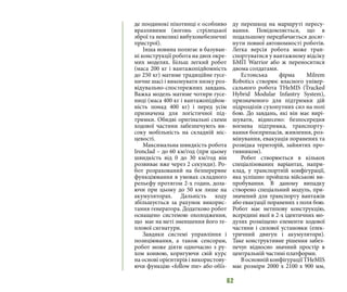 62
де поодинокі піхотинці є особливо
вразливими (вогонь стрілецької
зброї та невеликі вибухонебезпечні
пристрої).
Iнша новина полягає в базуван-
ні конструкції робота на двох окре-
мих моделях. Більш легкий робот
(маса 200 кг i вантажопідйомність
до 250 кг) матиме традиційне гусе-
ничне шасі і виконувати низку роз-
відувально-спостережних завдань.
Важка модель матиме чотири гусе-
ниці (маса 400 кг i вантажопідйом-
ність понад 400 кг) і перед усім
призначена для логістичної під-
тримки. Обидві оригінальні схеми
ходової частини забезпечують ви-
соку мобільність на складній міс-
цевості.
Максимальна швидкість робота
Ironclad – до 60 км/год (при цьому
швидкість від 0 до 30 км/год він
розвиває вже через 2 секунди). Ро-
бот розрахований на безперервне
функціювання в умовах складного
рельєфу протягом 2-х годин, дола-
ючи при цьому до 50 км лише на
акумуляторах. Дальність ходу
збільшується за рахунок викорис-
тання генератора. Додатково робот
оснащено системою охолодження,
що має на меті зменшення його те-
плової сигнатури.
Завдяки системі управління і
позиціювання, а також сенсорам,
робот може діяти одночасно з ру-
хом конвою, коригуючи свій курс
на основі орієнтирів і використову-
ючи функцію «follow me» або обїз-
ду перешкод на маршруті пересу-
вання. Повідомляється, що в
подальшому передбачається досяг-
нути повної автономності роботів.
Легка версія робота може тран-
спортуватися у вантажному відсіку
БМП Warrior або ж переноситися
двома солдатами.
Естонська фірма Milrem
Robotics створює власного універ-
сального робота THeMIS (Tracked
Hybrid Modular Infantry System),
призначеного для підтримки дій
підрозділів сухопутних сил на полі
бою. До завдань, які він має вирі-
шувати, віднесено: безпосередня
вогнева підтримка, транспорту-
вання боєприпасів, живлення, роз-
мінування, евакуація поранених та
розвідка територій, зайнятих про-
тивником).
Робот створюється в кількох
спеціалізованих варіантах, напри-
клад, у транспортній конфігурації,
яка успішно пройшла військові ви-
пробування. В даному випадку
створено спеціальний модуль, при-
значений для транспорту вантажів
або евакуації поранених з поля бою.
Робот має нетипову конструкцію,
всередині якої в 2-х ідентичних мо-
дулях розміщено елементи ходової
частини і силової установки (елек-
тричний двигун і акумулятори).
Таке конструктивне рішення забез-
печує відносно значний простір в
центральній частині платформи.
ВосновнійконфігураціїTHeMIS
має розміри 2000 х 2100 х 900 мм,
 