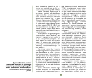 63
може розвивати швидкість дo 35
км/год при власній масі до 850 кг i
вантажопідйомності у 750÷1000 кг.
Робот здатний працювати в
штатному режимі дистанційного
керування або в автономному ре-
жимі протягом 10 годин. Останні
моделі цього робота, Tип 3 та дещо
більший (довжина до 300 мм) Tип
4, мають підвищені характеристи-
ки корисного навантаження, осна-
щені системами GPS, 3D LIDAR або
стереоскопічними камерами. Чер-
говим кроком уперед буде вико-
ристання в системі елементів штуч-
ного інтелекту.
Застосований на ранніх прото-
типах робота двигун Кубота в на-
ступному передбачається замінити
на два електричних двигуни з но-
вими іонно-літієвими акумулято-
рами. В перспективі планується
розглянути можливість інтеграції з
роботом ультраконденсаторів на
базі графену.
На думку експертів, розвиток
майбутніх роботів супроводження
має враховувати не лише суто тех-
нічні питання, але й думку військо-
вих, для яких вони пропонуються
промисловістю в якості одного з
засобів, що покликані полегшити
дії піхоти на майбутньому полі бою
і в такий спосіб революційний спо-
сіб вплинути на тактику бойових
дій в цілому.
Думка військових матиме вирі-
шальне значення на подальший
розвиток цього напрямку і розро-
бок нових прототипів, визначення
ТТХ і оптимальних конструктив-
них рішень. До того ж, якщо йдеть-
ся про все ще недосконалі в певно-
му сенсі системи управління, навіть
найбільші концерни змушені
співпрацювати з вищими наукови-
ми закладами і інституціями, що
мають відповідний досвід і розви-
нену інфраструктуру. Експерти
вбачають тут значні резерви для
технічного і технологічного розви-
тку конструкцій, що лише підкрес-
лює перспективу розвитку цього
напрямку.
Крім спеціального програмного
забезпечення робот має відрізня-
тися простою і дружньою систе-
мою взаємодії з людиною. Тести,
що тривають сьогодні, мають на
меті отримання практичних даних,
що в майбутньому дозволять роз-
робити оптимальні варіанти опе-
ративного використання роботів
на полі бою. Більш того, можливос-
ті піхотних роботів супроводжен-
ня поступово розширюються, не-
доліки успішно усуваються і вони
матимуть перспективу викорис-
тання також у невійськових цілях,
тобто, перейти до категорії техніки
подвійного використання.
Нехтування новими напрям-
ками розвитку ОіВТ, до яких від-
носяться й розробки роботів ріх-
ного призначення, загрожує
технологічною і відповідно, за-
гальною відсталістю збройних
сил відповідних країн з усіма не-
Думка військових матиме
вирішальне значення на подальший
розвиток цього напрямку і розробок
нових прототипів, визначення ТТХ і
оптимальних конструктивних
рішень
 
