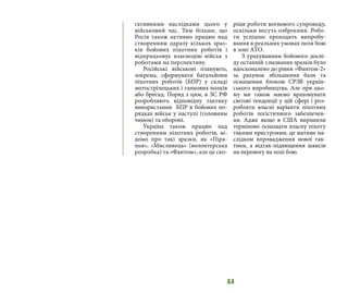 64
гативними наслідками цього у
військовий час. Тим більше, що
Росія також активно працює над
створенням одразу кількох зраз-
ків бойових піхотних роботів і
відпрацьовує взаємодію військ з
роботами на перспективу.
Російські військові планують,
зокрема, сформувати батальйони
піхотних роботів (БПР) у складі
мотострілецьких і танкових полків
або бригад. Поряд з цим, в ЗС РФ
розробляють відповідну тактику
використання БПР в бойових по-
рядках військ у наступі (головним
чином) та обороні.
Україна також працює над
створенням піхотних роботів, ві-
домо про такі зразки, як «Піра-
нья», «Мисливець» (волонтерська
розробка) та «Фантом», але це ско-
ріше роботи вогневого супроводу,
оскільки несуть озброєння. Робо-
ти успішно проходять випробу-
вання в реальних умовах поля бою
в зоні АТО.
З урахуванням бойового досві-
ду останній з названих зразків було
вдосконалено до рівня «Фантом-2»
за рахунок збільшення бази та
оснащення блоком СРЗВ україн-
ського виробництва. Але при цьо-
му ми також маємо враховувати
світові тенденції у цій сфері і роз-
робляти власні варіанти піхотних
роботів логістичного забезпечен-
ня. Адже якщо в США вирішили
терміново оснащати власну піхоту
такими пристроями, це матиме на-
слідком впровадження нової так-
тики, а відтак-підвищення шансів
на перемогу на полі бою.
 