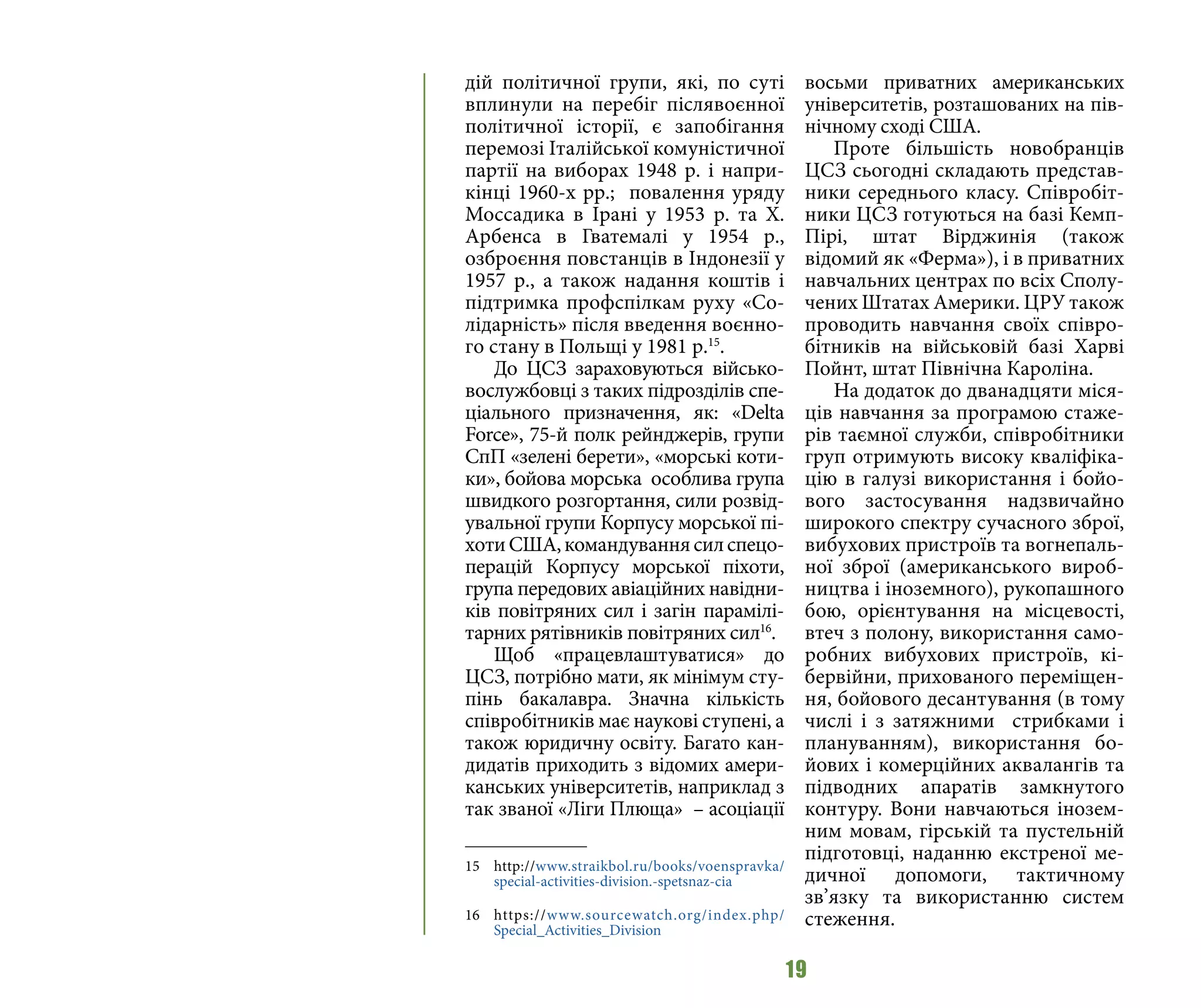 19
дій політичної групи, які, по суті
вплинули на перебіг післявоєнної
політичної історії, є запобігання
перемозі Італійської комуністичної
партії на виборах 1948 р. і напри-
кінці 1960-х рр.; повалення уряду
Моссадика в Ірані у 1953 р. та Х.
Арбенса в Гватемалі у 1954 р.,
озброєння повстанців в Індонезії у
1957 р., а також надання коштів і
підтримка профспілкам руху «Со-
лідарність» після введення воєнно-
го стану в Польщі у 1981 р.15
.
До ЦСЗ зараховуються військо-
вослужбовці з таких підрозділів спе-
ціального призначення, як: «Delta
Force», 75-й полк рейнджерів, групи
СпП «зелені берети», «морські коти-
ки», бойова морська особлива група
швидкого розгортання, сили розвід-
увальної групи Корпусу морської пі-
хотиСША,командуваннясилспецо-
перацій Корпусу морської піхоти,
група передових авіаційних навідни-
ків повітряних сил і загін парамілі-
тарних рятівників повітряних сил16
.
Щоб «працевлаштуватися» до
ЦСЗ, потрібно мати, як мінімум сту-
пінь бакалавра. Значна кількість
співробітників має наукові ступені, а
також юридичну освіту. Багато кан-
дидатів приходить з відомих амери-
канських університетів, наприклад з
так званої «Ліги Плюща»  – асоціації
15 	http://www.straikbol.ru/books/voenspravka/
special-activities-division.-spetsnaz-cia
16 	https://www.sourcewatch.org/index.php/
Special_Activities_Division
восьми приватних американських
університетів, розташованих на пів-
нічному сході США.
Проте більшість новобранців
ЦСЗ сьогодні складають представ-
ники середнього класу. Співробіт-
ники ЦСЗ готуються на базі Кемп-
Пірі, штат Вірджинія (також
відомий як «Ферма»), і в приватних
навчальних центрах по всіх Сполу-
чених Штатах Америки. ЦРУ також
проводить навчання своїх співро-
бітників на військовій базі Харві
Пойнт, штат Північна Кароліна.
На додаток до дванадцяти міся-
ців навчання за програмою стаже-
рів таємної служби, співробітники
груп отримують високу кваліфіка-
цію в галузі використання і бойо-
вого застосування надзвичайно
широкого спектру сучасного зброї,
вибухових пристроїв та вогнепаль-
ної зброї (американського вироб-
ництва і іноземного), рукопашного
бою, орієнтування на місцевості,
втеч з полону, використання само-
робних вибухових пристроїв, кі-
бервійни, прихованого переміщен-
ня, бойового десантування (в тому
числі і з затяжними стрибками і
плануванням), використання бо-
йових і комерційних аквалангів та
підводних апаратів замкнутого
контуру. Вони навчаються інозем-
ним мовам, гірській та пустельній
підготовці, наданню екстреної ме-
дичної допомоги, тактичному
зв’язку та використанню систем
стеження.
 