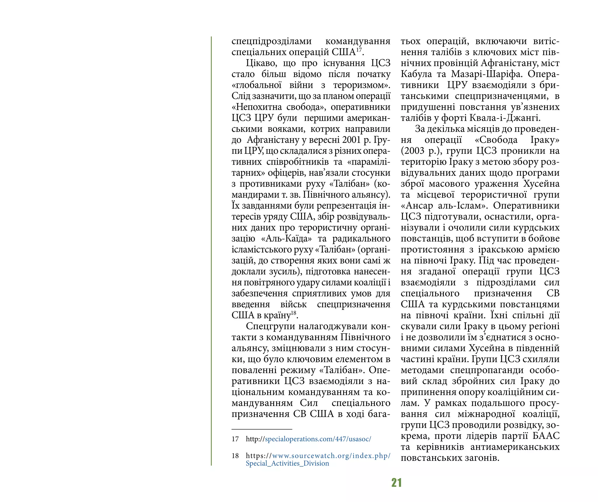 21
спецпідрозділами командування
спеціальних операцій США17
.
Цікаво, що про існування ЦСЗ
стало більш відомо після початку
«глобальної війни з тероризмом».
Слідзазначити,щозапланомоперації
«Непохитна свобода», оперативники
ЦСЗ ЦРУ були першими американ-
ськими вояками, котрих направили
до Афганістану у вересні 2001 р. Гру-
пиЦРУ,щоскладалисязрізнихопера-
тивних співробітників та «парамілі-
тарних» офіцерів, нав’язали стосунки
з противниками руху «Талібан» (ко-
мандирами т. зв. Північного альянсу).
Їх завданнями були репрезентація ін-
тересів уряду США, збір розвідуваль-
них даних про терористичну органі-
зацію «Аль-Каїда» та радикального
ісламістського руху «Талібан» (органі-
зацій, до створення яких вони самі ж
доклали зусиль), підготовка нанесен-
няповітряногоударусиламикоаліціїі
забезпечення сприятливих умов для
введення військ спецпризначення
США в країну18
.
Спецгрупи налагоджували кон-
такти з командуванням Північного
альянсу, зміцнювали з ним стосун-
ки, що було ключовим елементом в
поваленні режиму «Талібан». Опе-
ративники ЦСЗ взаємодіяли з на-
ціональним командуванням та ко-
мандуванням Сил спеціального
призначення СВ США в ході бага-
17 	http://specialoperations.com/447/usasoc/
18 	https://www.sourcewatch.org/index.php/
Special_Activities_Division
тьох операцій, включаючи витіс-
нення талібів з ключових міст пів-
нічних провінцій Афганістану, міст
Кабула та Мазарі-Шаріфа. Опера-
тивники ЦРУ взаємодіяли з бри-
танськими спецпризначенцями, в
придушенні повстання ув’язнених
талібів у форті Квала-і-Джангі.
За декілька місяців до проведен-
ня операції «Свобода Іраку»
(2003 р.), групи ЦСЗ проникли на
територію Іраку з метою збору роз-
відувальних даних щодо програми
зброї масового ураження Хусейна
та місцевої терористичної групи
«Ансар аль-Іслам». Оперативники
ЦСЗ підготували, оснастили, орга-
нізували і очолили сили курдських
повстанців, щоб вступити в бойове
протистояння з іракською армією
на півночі Іраку. Під час проведен-
ня згаданої операції групи ЦСЗ
взаємодіяли з підрозділами сил
спеціального призначення СВ
США та курдськими повстанцями
на півночі країни. Їхні спільні дії
скували сили Іраку в цьому регіоні
і не дозволили їм з’єднатися з осно-
вними силами Хусейна в південній
частині країни. Групи ЦСЗ схиляли
методами спецпропаганди особо-
вий склад збройних сил Іраку до
припинення опору коаліційним си-
лам. У рамках подальшого просу-
вання сил міжнародної коаліції,
групи ЦСЗ проводили розвідку, зо-
крема, проти лідерів партії БААС
та керівників антиамериканських
повстанських загонів.
 