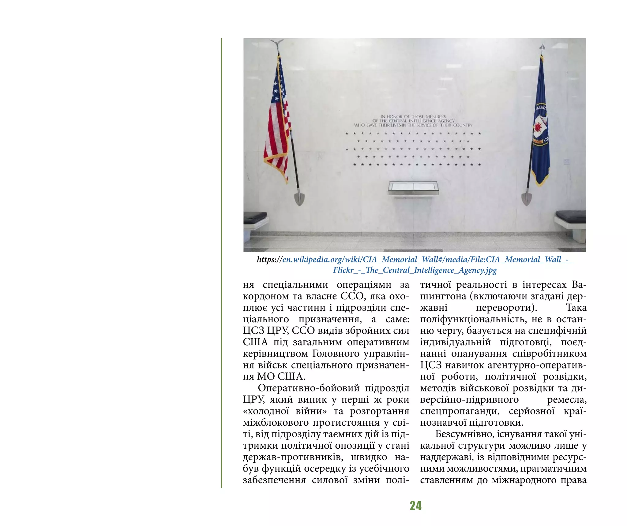 24
ня спеціальними операціями за
кордоном та власне ССО, яка охо-
плює усі частини і підрозділи спе-
ціального призначення, а саме:
ЦСЗ ЦРУ, ССО видів збройних сил
США під загальним оперативним
керівництвом Головного управлін-
ня військ спеціального призначен-
ня МО США.
Оперативно-бойовий підрозділ
ЦРУ, який виник у перші ж роки
«холодної війни» та розгортання
міжблокового протистояння у сві-
ті, від підрозділу таємних дій із під-
тримки політичної опозиції у стані
держав-противників, швидко на-
був функцій осередку із усебічного
забезпечення силової зміни полі-
тичної реальності в інтересах Ва-
шингтона (включаючи згадані дер-
жавні перевороти). Така
поліфункціональність, не в остан-
ню чергу, базується на специфічній
індивідуальній підготовці, поєд-
нанні опанування співробітником
ЦСЗ навичок агентурно-оператив-
ної роботи, політичної розвідки,
методів військової розвідки та ди-
версійно-підривного ремесла,
спецпропаганди, серйозної краї-
нознавчої підготовки.
Безсумнівно, існування такої уні-
кальної структури можливо лише у
наддержаві, із відповідними ресурс-
ними можливостями, прагматичним
ставленням до міжнародного права
https://en.wikipedia.org/wiki/CIA_Memorial_Wall#/media/File:CIA_Memorial_Wall_-_
Flickr_-_The_Central_Intelligence_Agency.jpg
 