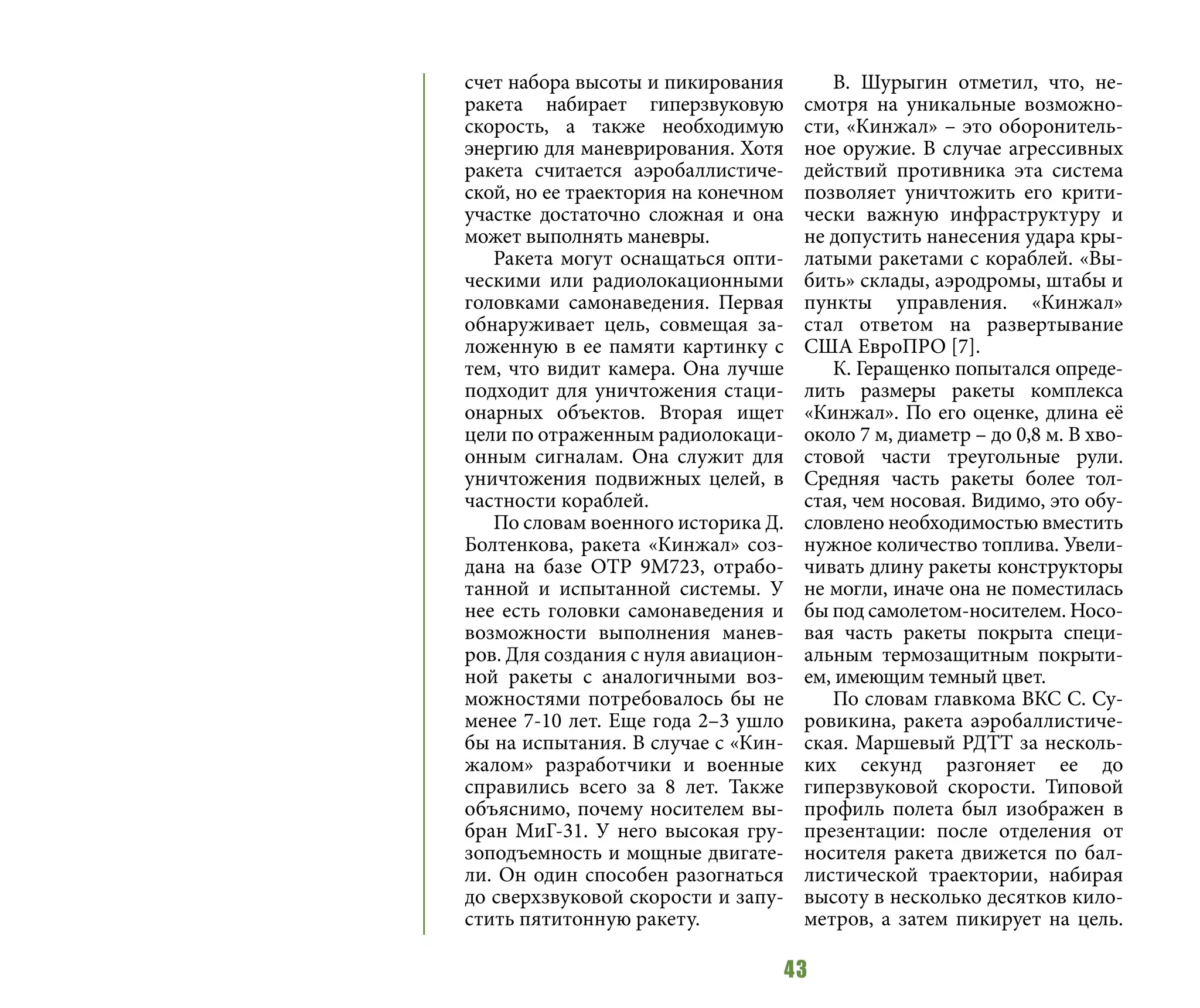 43
счет набора высоты и пикирования
ракета набирает гиперзвуковую
скорость, а также необходимую
энергию для маневрирования. Хотя
ракета считается аэробаллистиче-
ской, но ее траектория на конечном
участке достаточно сложная и она
может выполнять маневры.
Ракета могут оснащаться опти-
ческими или радиолокационными
головками самонаведения. Первая
обнаруживает цель, совмещая за-
ложенную в ее памяти картинку с
тем, что видит камера. Она лучше
подходит для уничтожения стаци-
онарных объектов. Вторая ищет
цели по отраженным радиолокаци-
онным сигналам. Она служит для
уничтожения подвижных целей, в
частности кораблей.
По словам военного историка Д.
Болтенкова, ракета «Кинжал» соз-
дана на базе ОТР 9М723, отрабо-
танной и испытанной системы. У
нее есть головки самонаведения и
возможности выполнения манев-
ров. Для создания с нуля авиацион-
ной ракеты с аналогичными воз-
можностями потребовалось бы не
менее 7-10 лет. Еще года 2–3 ушло
бы на испытания. В случае с «Кин-
жалом» разработчики и военные
справились всего за 8 лет. Также
объяснимо, почему носителем вы-
бран МиГ-31. У него высокая гру-
зоподъемность и мощные двигате-
ли. Он один способен разогнаться
до сверхзвуковой скорости и запу-
стить пятитонную ракету.
В. Шурыгин отметил, что, не-
смотря на уникальные возможно-
сти, «Кинжал» – это оборонитель-
ное оружие. В случае агрессивных
действий противника эта система
позволяет уничтожить его крити-
чески важную инфраструктуру и
не допустить нанесения удара кры-
латыми ракетами с кораблей. «Вы-
бить» склады, аэродромы, штабы и
пункты управления. «Кинжал»
стал ответом на развертывание
США ЕвроПРО [7].
К. Геращенко попытался опреде-
лить размеры ракеты комплекса
«Кинжал». По его оценке, длина её
около 7 м, диаметр – до 0,8 м. В хво-
стовой части треугольные рули.
Средняя часть ракеты более тол-
стая, чем носовая. Видимо, это обу-
словлено необходимостью вместить
нужное количество топлива. Увели-
чивать длину ракеты конструкторы
не могли, иначе она не поместилась
бы под самолетом-носителем. Носо-
вая часть ракеты покрыта специ-
альным термозащитным покрыти-
ем, имеющим темный цвет.
По словам главкома ВКС С. Су-
ровикина, ракета аэробаллистиче-
ская. Маршевый РДТТ за несколь-
ких секунд разгоняет ее до
гиперзвуковой скорости. Типовой
профиль полета был изображен в
презентации: после отделения от
носителя ракета движется по бал-
листической траектории, набирая
высоту в несколько десятков кило-
метров, а затем пикирует на цель.
 