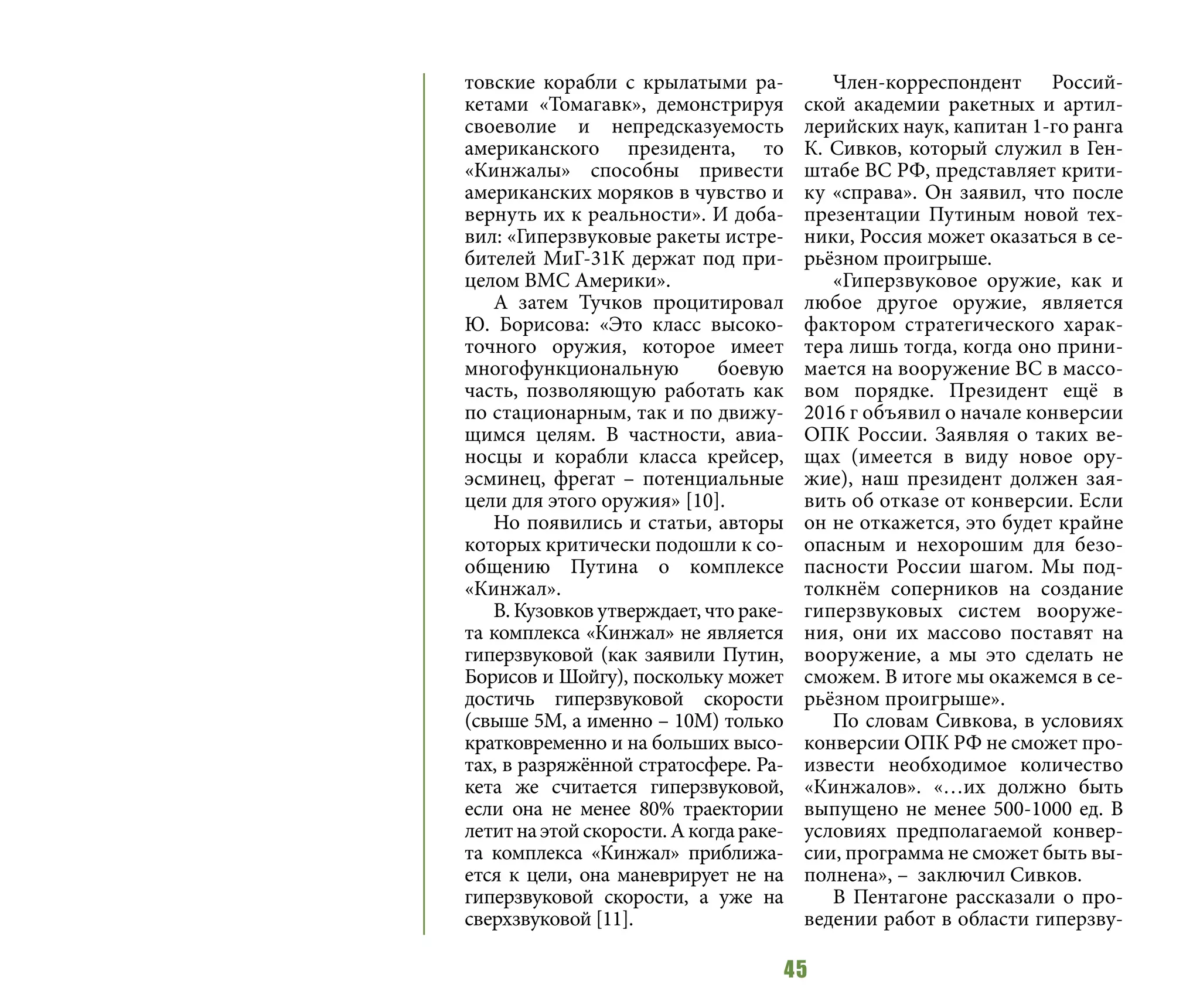 45
товские корабли с крылатыми ра-
кетами «Томагавк», демонстрируя
своеволие и непредсказуемость
американского президента, то
«Кинжалы» способны привести
американских моряков в чувство и
вернуть их к реальности». И доба-
вил: «Гиперзвуковые ракеты истре-
бителей МиГ-31К держат под при-
целом ВМС Америки».
А затем Тучков процитировал
Ю. Борисова: «Это класс высоко-
точного оружия, которое имеет
многофункциональную боевую
часть, позволяющую работать как
по стационарным, так и по движу-
щимся целям. В частности, авиа-
носцы и корабли класса крейсер,
эсминец, фрегат – потенциальные
цели для этого оружия» [10].
Но появились и статьи, авторы
которых критически подошли к со-
общению Путина о комплексе
«Кинжал».
В. Кузовков утверждает, что раке-
та комплекса «Кинжал» не является
гиперзвуковой (как заявили Путин,
Борисов и Шойгу), поскольку может
достичь гиперзвуковой скорости
(свыше 5М, а именно – 10М) только
кратковременно и на больших высо-
тах, в разряжённой стратосфере. Ра-
кета же считается гиперзвуковой,
если она не менее 80% траектории
летитнаэтойскорости.Акогдараке-
та комплекса «Кинжал» приближа-
ется к цели, она маневрирует не на
гиперзвуковой скорости, а уже на
сверхзвуковой [11].
Член-корреспондент Россий-
ской академии ракетных и артил-
лерийских наук, капитан 1-го ранга
К. Сивков, который служил в Ген-
штабе ВС РФ, представляет крити-
ку «справа». Он заявил, что после
презентации Путиным новой тех-
ники, Россия может оказаться в се-
рьёзном проигрыше.
«Гиперзвуковое оружие, как и
любое другое оружие, является
фактором стратегического харак-
тера лишь тогда, когда оно прини-
мается на вооружение ВС в массо-
вом порядке. Президент ещё в
2016 г объявил о начале конверсии
ОПК России. Заявляя о таких ве-
щах (имеется в виду новое ору-
жие), наш президент должен зая-
вить об отказе от конверсии. Если
он не откажется, это будет крайне
опасным и нехорошим для безо-
пасности России шагом. Мы под-
толкнём соперников на создание
гиперзвуковых систем вооруже-
ния, они их массово поставят на
вооружение, а мы это сделать не
сможем. В итоге мы окажемся в се-
рьёзном проигрыше».
По словам Сивкова, в условиях
конверсии ОПК РФ не сможет про-
извести необходимое количество
«Кинжалов». «…их должно быть
выпущено не менее 500-1000 ед. В
условиях предполагаемой конвер-
сии, программа не сможет быть вы-
полнена», – заключил Сивков.
В Пентагоне рассказали о про-
ведении работ в области гиперзву-
 