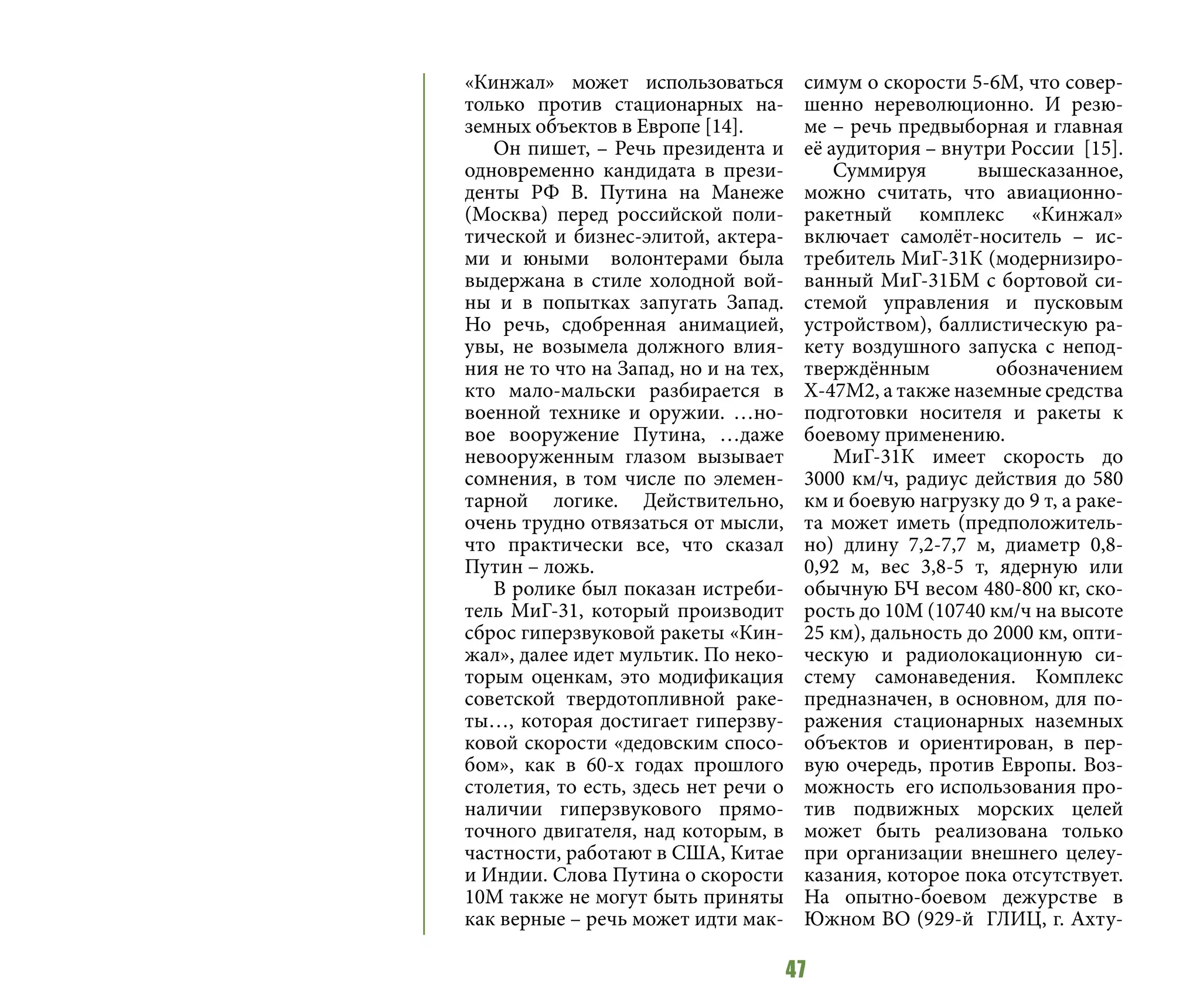 47
«Кинжал» может использоваться
только против стационарных на-
земных объектов в Европе [14].
Он пишет, – Речь президента и
одновременно кандидата в прези-
денты РФ В. Путина на Манеже
(Москва) перед российской поли-
тической и бизнес-элитой, актера-
ми и юными волонтерами была
выдержана в стиле холодной вой-
ны и в попытках запугать Запад.
Но речь, сдобренная анимацией,
увы, не возымела должного влия-
ния не то что на Запад, но и на тех,
кто мало-мальски разбирается в
военной технике и оружии. …но-
вое вооружение Путина, …даже
невооруженным глазом вызывает
сомнения, в том числе по элемен-
тарной логике. Действительно,
очень трудно отвязаться от мысли,
что практически все, что сказал
Путин – ложь.
В ролике был показан истреби-
тель МиГ-31, который производит
сброс гиперзвуковой ракеты «Кин-
жал», далее идет мультик. По неко-
торым оценкам, это модификация
советской твердотопливной раке-
ты…, которая достигает гиперзву-
ковой скорости «дедовским спосо-
бом», как в 60-х годах прошлого
столетия, то есть, здесь нет речи о
наличии гиперзвукового прямо-
точного двигателя, над которым, в
частности, работают в США, Китае
и Индии. Слова Путина о скорости
10М также не могут быть приняты
как верные – речь может идти мак-
симум о скорости 5-6М, что совер-
шенно нереволюционно. И резю-
ме – речь предвыборная и главная
её аудитория – внутри России [15].
Суммируя вышесказанное,
можно считать, что авиационно-
ракетный комплекс «Кинжал»
включает самолёт-носитель – ис-
требитель МиГ-31К (модернизиро-
ванный МиГ-31БМ с бортовой си-
стемой управления и пусковым
устройством), баллистическую ра-
кету воздушного запуска с непод-
тверждённым обозначением
Х-47М2, а также наземные средства
подготовки носителя и ракеты к
боевому применению.
МиГ-31К имеет скорость до
3000 км/ч, радиус действия до 580
км и боевую нагрузку до 9 т, а раке-
та может иметь (предположитель-
но) длину 7,2-7,7 м, диаметр 0,8-
0,92 м, вес 3,8-5 т, ядерную или
обычную БЧ весом 480-800 кг, ско-
рость до 10М (10740 км/ч на высоте
25 км), дальность до 2000 км, опти-
ческую и радиолокационную си-
стему самонаведения. Комплекс
предназначен, в основном, для по-
ражения стационарных наземных
объектов и ориентирован, в пер-
вую очередь, против Европы. Воз-
можность его использования про-
тив подвижных морских целей
может быть реализована только
при организации внешнего целеу-
казания, которое пока отсутствует.
На опытно-боевом дежурстве в
Южном ВО (929-й ГЛИЦ, г. Ахту-
 