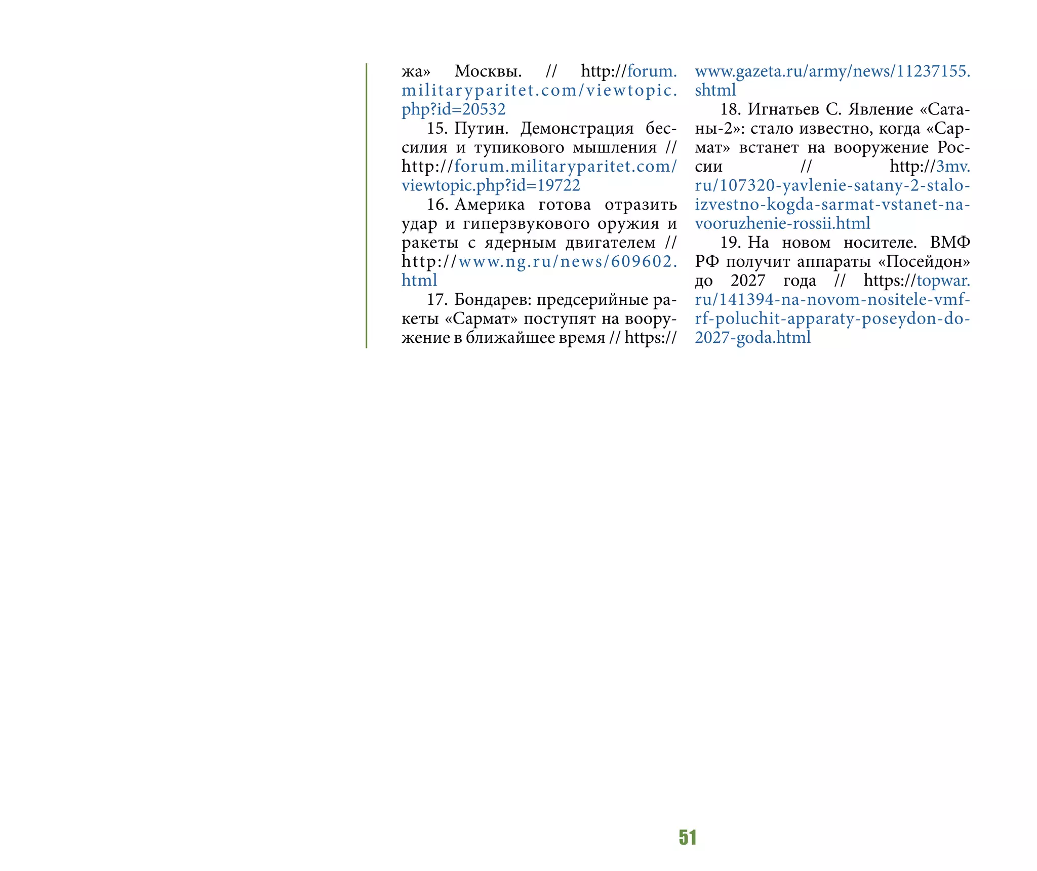51
жа» Москвы. // http://forum.
militaryparitet.com/viewtopic.
php?id=20532
15.	Путин. Демонстрация бес-
силия и тупикового мышления //
http://forum.militaryparitet.com/
viewtopic.php?id=19722
16.	Америка готова отразить
удар и гиперзвукового оружия и
ракеты с ядерным двигателем //
http://www.ng.ru/news/609602.
html
17.	Бондарев: предсерийные ра-
кеты «Сармат» поступят на воору-
жение в ближайшее время // https://
www.gazeta.ru/army/news/11237155.
shtml
18.	Игнатьев С. Явление «Сата-
ны-2»: стало известно, когда «Сар-
мат» встанет на вооружение Рос-
сии // http://3mv.
ru/107320-yavlenie-satany-2-stalo-
izvestno-kogda-sarmat-vstanet-na-
vooruzhenie-rossii.html
19.	На новом носителе. ВМФ
РФ получит аппараты «Посейдон»
до 2027 года // https://topwar.
ru/141394-na-novom-nositele-vmf-
rf-poluchit-apparaty-poseydon-do-
2027-goda.html
 