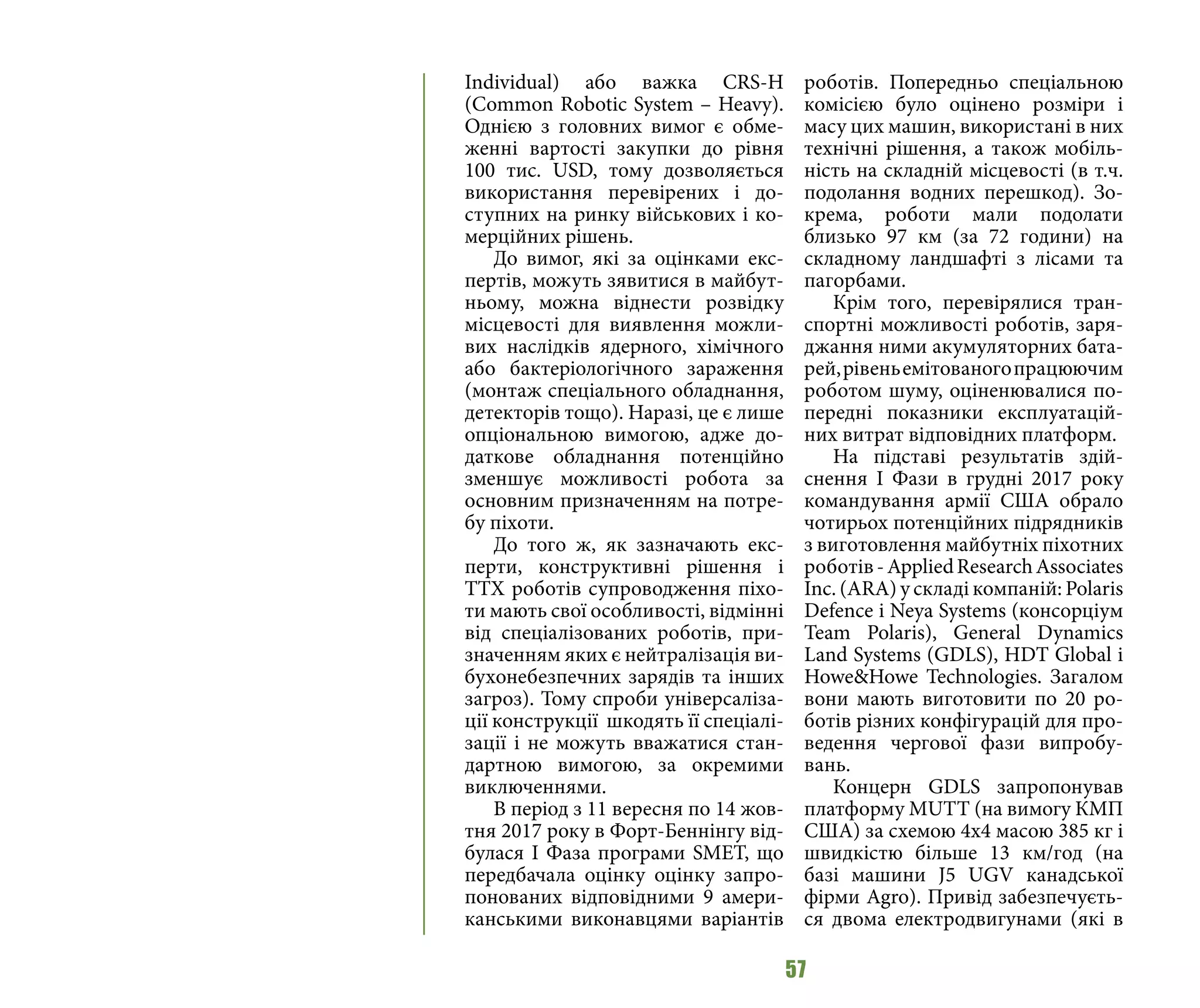 57
Individual) або важка CRS-H
(Common Robotic System – Heavy).
Однією з головних вимог є обме-
женні вартості закупки до рівня
100 тис. USD, тому дозволяється
використання перевірених і до-
ступних на ринку військових і ко-
мерційних рішень.
До вимог, які за оцінками екс-
пертів, можуть зявитися в майбут-
ньому, можна віднести розвідку
місцевості для виявлення можли-
вих наслідків ядерного, хімічного
або бактеріологічного зараження
(монтаж спеціального обладнання,
детекторів тощо). Наразі, це є лише
опціональною вимогою, адже до-
даткове обладнання потенційно
зменшує можливості робота за
основним призначенням на потре-
бу піхоти.
До того ж, як зазначають екс-
перти, конструктивні рішення і
ТТХ роботів супроводження піхо-
ти мають свої особливості, відмінні
від спеціалізованих роботів, при-
значенням яких є нейтралізація ви-
бухонебезпечних зарядів та інших
загроз). Тому спроби універсаліза-
ції конструкції шкодять її спеціалі-
зації і не можуть вважатися стан-
дартною вимогою, за окремими
виключеннями.
В період з 11 вересня по 14 жов-
тня 2017 року в Форт-Беннінгу від-
булася І Фаза програми SMET, що
передбачала оцінку оцінку запро-
понованих відповідними 9 амери-
канськими виконавцями варіантів
роботів. Попередньо спеціальною
комісією було оцінено розміри і
масу цих машин, використані в них
технічні рішення, а також мобіль-
ність на складній місцевості (в т.ч.
подолання водних перешкод). Зо-
крема, роботи мали подолати
близько 97 км (за 72 години) на
складному ландшафті з лісами та
пагорбами.
Крім того, перевірялися тран-
спортні можливості роботів, заря-
джання ними акумуляторних бата-
рей,рівеньемітованогопрацюючим
роботом шуму, оціненювалися по-
передні показники експлуатацій-
них витрат відповідних платформ.
На підставі результатів здій-
снення І Фази в грудні 2017 року
командування армії США обрало
чотирьох потенційних підрядників
з виготовлення майбутніх піхотних
роботів-AppliedResearchAssociates
Inc. (ARA) у складі компаній: Polaris
Defence i Neya Systems (консорціум
Team Polaris), General Dynamics
Land Systems (GDLS), HDT Global i
Howe&Howe Technologies. Загалом
вони мають виготовити по 20 ро-
ботів різних конфігурацій для про-
ведення чергової фази випробу-
вань.
Концерн GDLS запропонував
платформу MUTT (на вимогу КМП
США) за схемою 4x4 масою 385 кг і
швидкістю більше 13 км/год (на
базі машини J5 UGV канадської
фірми Agro). Привід забезпечуєть-
ся двома електродвигунами (які в
 