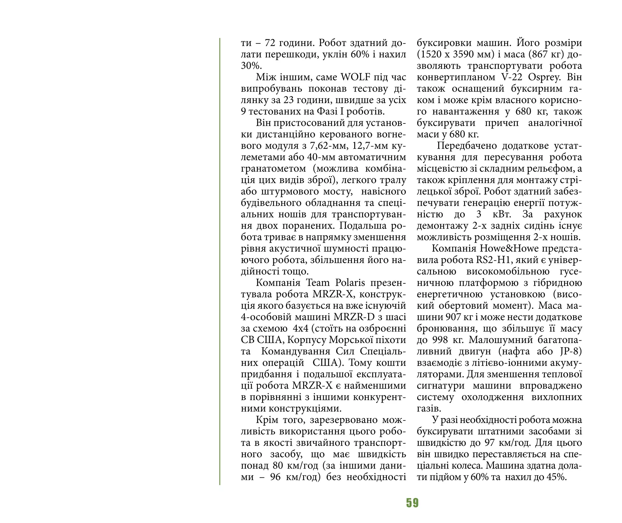 59
ти – 72 години. Робот здатний до-
лати перешкоди, уклін 60% i нахил
30%.
Між іншим, саме WOLF під час
випробувань поконав тестову ді-
лянку за 23 години, швидше за усіх
9 тестованих на Фазі І роботів.
Він пристосований для установ-
ки дистанційно керованого вогне-
вого модуля з 7,62-мм, 12,7-мм ку-
леметами або 40-мм автоматичним
гранатометом (можлива комбіна-
ція цих видів зброї), легкого тралу
або штурмового мосту, навісного
будівельного обладнання та спеці-
альних ношів для транспортуван-
ня двох поранених. Подальша ро-
бота триває в напрямку зменшення
рівня акустичної шумності працю-
ючого робота, збільшення його на-
дійності тощо.
Компанія Team Polaris презен-
тувала робота MRZR-X, конструк-
ція якого базується на вже існуючій
4-особовій машині MRZR-D з шасі
за схемою 4x4 (стоїть на озброєнні
СВ США, Корпусу Морської піхоти
та Командування Сил Спеціаль-
них операцій США). Тому кошти
придбання і подальшої експлуата-
ції робота MRZR-X є найменшими
в порівнянні з іншими конкурент-
ними конструкціями.
Крім того, зарезервовано мож-
ливість використання цього робо-
та в якості звичайного транспорт-
ного засобу, що має швидкість
понад 80 км/год (за іншими дани-
ми  – 96 км/год) без необхідності
буксировки машин. Його розміри
(1520 х 3590 мм) i маса (867 кг) до-
зволяють транспортувати робота
конвертипланом V-22 Osprey. Він
також оснащений буксирним га-
ком і може крім власного корисно-
го навантаження у 680 кг, також
буксирувати причеп аналогічної
маси у 680 кг.
Передбачено додаткове устат-
кування для пересування робота
місцевістю зі складним рельєфом, а
також кріплення для монтажу стрі-
лецької зброї. Робот здатний забез-
печувати генерацію енергії потуж-
ністю до 3 кВт. За рахунок
демонтажу 2-х задніх сидінь існує
можливість розміщення 2-х ношів.
Компанія Howe&Howe предста-
вила робота RS2-H1, який є універ-
сальною високомобільною гусе-
ничною платформою з гібридною
енергетичною установкою (висо-
кий обертовий момент). Маса ма-
шини 907 кг i може нести додаткове
бронювання, що збільшує її масу
до 998 кг. Малошумний багатопа-
ливний двигун (нафта або JP-8)
взаємодіє з літієво-іонними акуму-
ляторами. Для зменшення теплової
сигнатури машини впроваджено
систему охолодження вихлопних
газів.
Уразінеобхідностіроботаможна
буксирувати штатними засобами зі
швидкістю до 97 км/год. Для цього
він швидко переставляється на спе-
ціальні колеса. Машина здатна дола-
ти підйом у 60% та нахил до 45%.
 