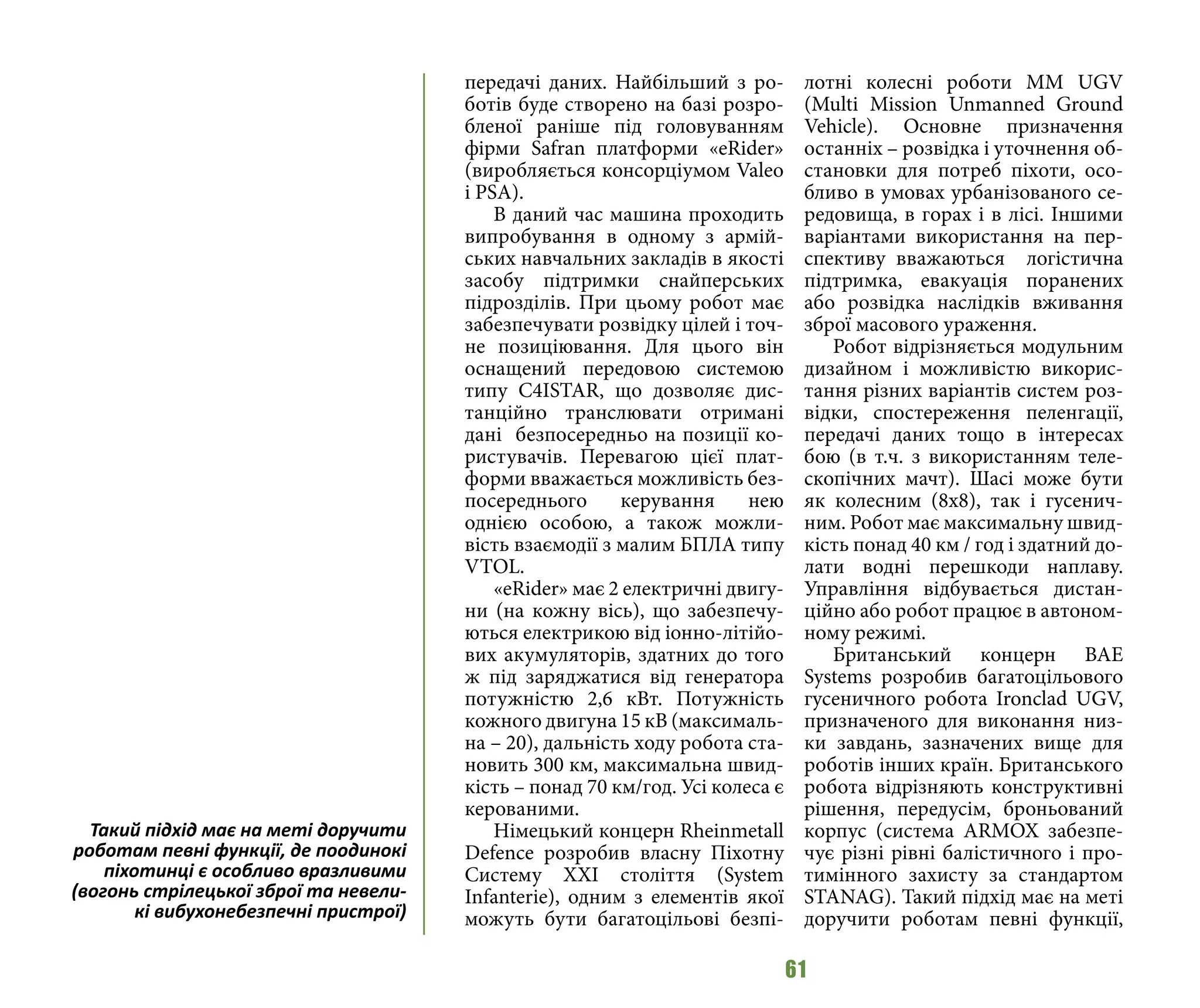 61
передачі даних. Найбільший з ро-
ботів буде створено на базі розро-
бленої раніше під головуванням
фірми Safran платформи «eRider»
(виробляється консорціумом Valeo
i PSA).
В даний час машина проходить
випробування в одному з армій-
ських навчальних закладів в якості
засобу підтримки снайперських
підрозділів. При цьому робот має
забезпечувати розвідку цілей і точ-
не позиціювання. Для цього він
оснащений передовою системою
типу C4ISTAR, що дозволяє дис-
танційно транслювати отримані
дані безпосередньо на позиції ко-
ристувачів. Перевагою цієї плат-
форми вважається можливість без-
посереднього керування нею
однією особою, а також можли-
вість взаємодії з малим БПЛА типу
VTOL.
«eRider» має 2 електричні двигу-
ни (на кожну вісь), що забезпечу-
ються електрикою від іонно-літійо-
вих акумуляторів, здатних до того
ж під заряджатися від генератора
потужністю 2,6 кВт. Потужність
кожного двигуна 15 кВ (максималь-
на – 20), дальність ходу робота ста-
новить 300 км, максимальна швид-
кість – понад 70 км/год. Усі колеса є
керованими.
Німецький концерн Rheinmetall
Defence розробив власну Піхотну
Систему XXI століття (System
Infanterie), одним з елементів якої
можуть бути багатоцільові безпі-
лотні колесні роботи MM UGV
(Multi Mission Unmanned Ground
Vehicle). Основне призначення
останніх – розвідка і уточнення об-
становки для потреб піхоти, осо-
бливо в умовах урбанізованого се-
редовища, в горах і в лісі. Іншими
варіантами використання на пер-
спективу вважаються логістична
підтримка, евакуація поранених
або розвідка наслідків вживання
зброї масового ураження.
Робот відрізняється модульним
дизайном і можливістю викорис-
тання різних варіантів систем роз-
відки, спостереження пеленгації,
передачі даних тощо в інтересах
бою (в т.ч. з використанням теле-
скопічних мачт). Шасі може бути
як колесним (8x8), так і гусенич-
ним. Робот має максимальну швид-
кість понад 40 км / год і здатний до-
лати водні перешкоди наплаву.
Управління відбувається дистан-
ційно або робот працює в автоном-
ному режимі.
Британський концерн BAE
Systems розробив багатоцільового
гусеничного робота Ironclad UGV,
призначеного для виконання низ-
ки завдань, зазначених вище для
роботів інших країн. Британського
робота відрізняють конструктивні
рішення, передусім, броньований
корпус (система ARMOX забезпе-
чує різні рівні балістичного і про-
тимінного захисту за стандартом
STANAG). Taкий підхід має на меті
доручити роботам певні функції,
Taкий підхід має на меті доручити
роботам певні функції, де поодинокі
піхотинці є особливо вразливими
(вогонь стрілецької зброї та невели-
кі вибухонебезпечні пристрої)
 