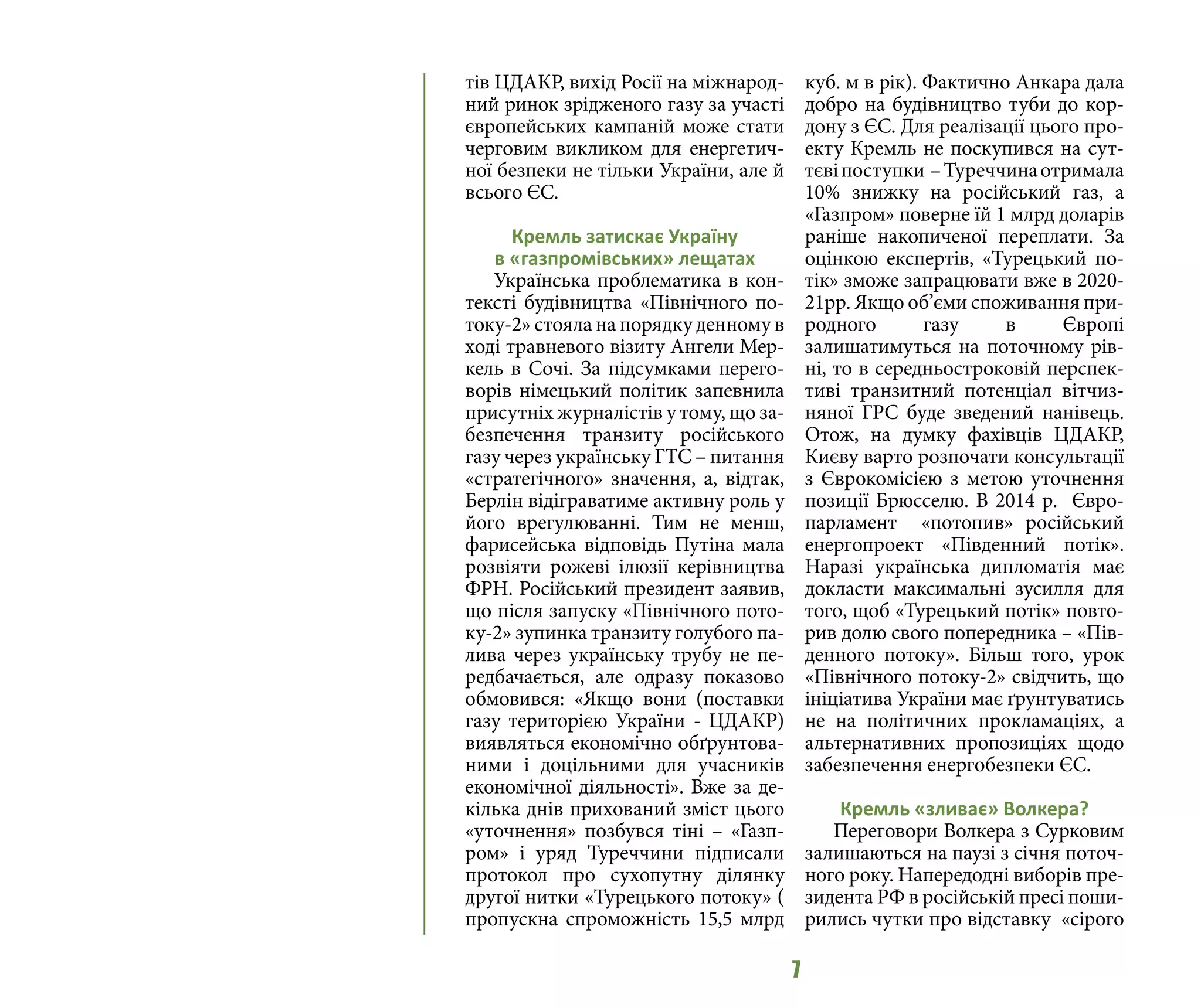 7
тів ЦДАКР, вихід Росії на міжнарод-
ний ринок зрідженого газу за участі
європейських кампаній може стати
черговим викликом для енергетич-
ної безпеки не тільки України, але й
всього ЄС.
Кремль затискає Україну
в «газпромівських» лещатах
Українська проблематика в кон-
тексті будівництва «Північного по-
току-2» стояла на порядку денному в
ході травневого візиту Ангели Мер-
кель в Сочі. За підсумками перего-
ворів німецький політик запевнила
присутніх журналістів у тому, що за-
безпечення транзиту російського
газу через українську ГТС – питання
«стратегічного» значення, а, відтак,
Берлін відіграватиме активну роль у
його врегулюванні. Тим не менш,
фарисейська відповідь Путіна мала
розвіяти рожеві ілюзії керівництва
ФРН. Російський президент заявив,
що після запуску «Північного пото-
ку-2» зупинка транзиту голубого па-
лива через українську трубу не пе-
редбачається, але одразу показово
обмовився: «Якщо вони (поставки
газу територією України - ЦДАКР)
виявляться економічно обґрунтова-
ними і доцільними для учасників
економічної діяльності». Вже за де-
кілька днів прихований зміст цього
«уточнення» позбувся тіні – «Газп-
ром» і уряд Туреччини підписали
протокол про сухопутну ділянку
другої нитки «Турецького потоку» (
пропускна спроможність 15,5 млрд
куб. м в рік). Фактично Анкара дала
добро на будівництво туби до кор-
дону з ЄС. Для реалізації цього про-
екту Кремль не поскупився на сут-
тєвіпоступки –Туреччинаотримала
10% знижку на російський газ, а
«Газпром» поверне їй 1 млрд доларів
раніше накопиченої переплати. За
оцінкою експертів, «Турецький по-
тік» зможе запрацювати вже в 2020-
21рр. Якщо об’єми споживання при-
родного газу в Європі
залишатимуться на поточному рів-
ні, то в середньостроковій перспек-
тиві транзитний потенціал вітчиз-
няної ГРС буде зведений нанівець.
Отож, на думку фахівців ЦДАКР,
Києву варто розпочати консультації
з Єврокомісією з метою уточнення
позиції Брюсселю. В 2014 р. Євро-
парламент «потопив» російський
енергопроект «Південний потік».
Наразі українська дипломатія має
докласти максимальні зусилля для
того, щоб «Турецький потік» повто-
рив долю свого попередника – «Пів-
денного потоку». Більш того, урок
«Північного потоку-2» свідчить, що
ініціатива України має ґрунтуватись
не на політичних прокламаціях, а
альтернативних пропозиціях щодо
забезпечення енергобезпеки ЄС.
Кремль «зливає» Волкера?
Переговори Волкера з Сурковим
залишаються на паузі з січня поточ-
ного року. Напередодні виборів пре-
зидента РФ в російській пресі поши-
рились чутки про відставку «сірого
 
