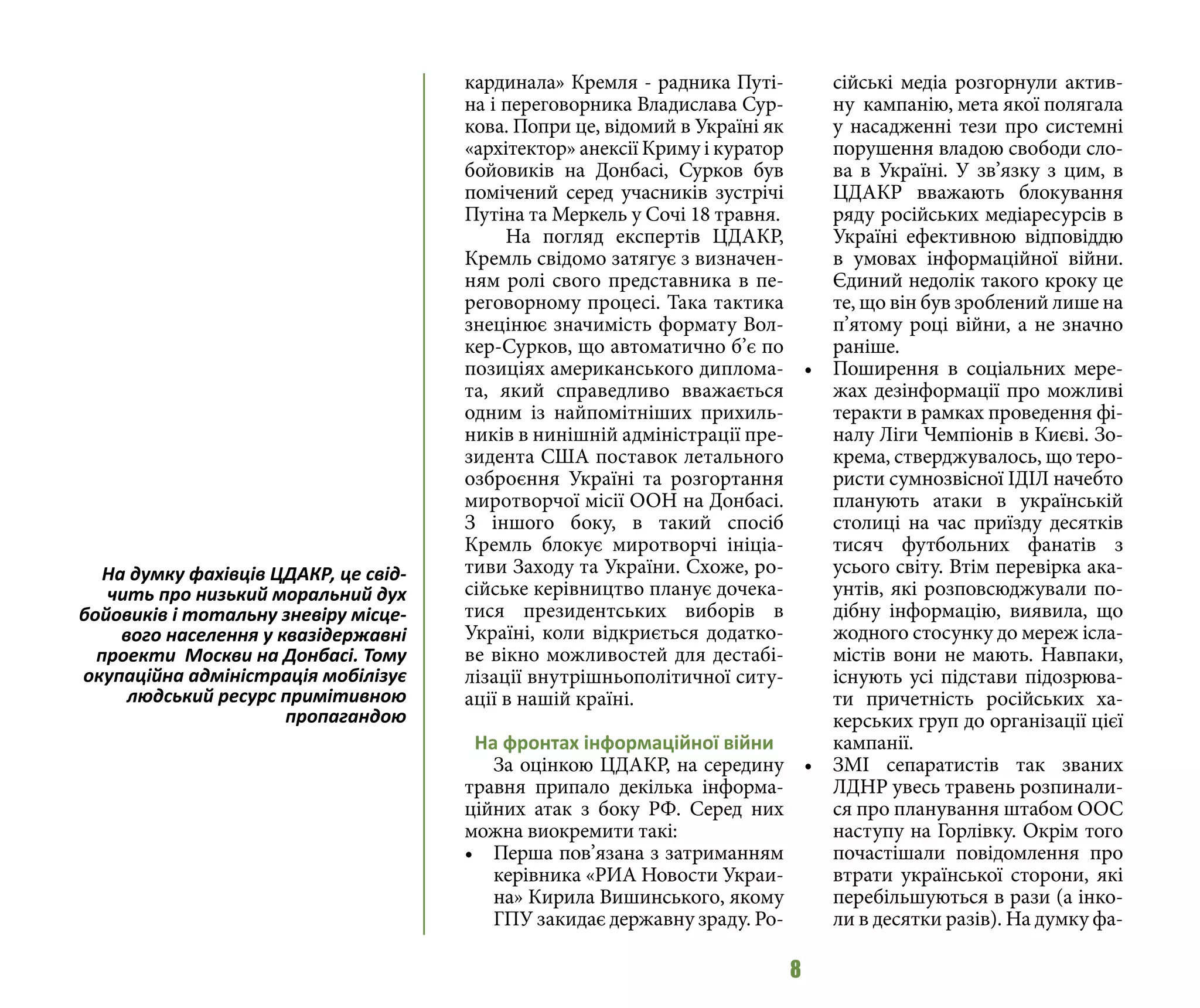 8
кардинала» Кремля - радника Путі-
на і переговорника Владислава Сур-
кова. Попри це, відомий в Україні як
«архітектор» анексії Криму і куратор
бойовиків на Донбасі, Сурков був
помічений серед учасників зустрічі
Путіна та Меркель у Сочі 18 травня.
На погляд експертів ЦДАКР,
Кремль свідомо затягує з визначен-
ням ролі свого представника в пе-
реговорному процесі. Така тактика
знецінює значимість формату Вол-
кер-Сурков, що автоматично б’є по
позиціях американського диплома-
та, який справедливо вважається
одним із найпомітніших прихиль-
ників в нинішній адміністрації пре-
зидента США поставок летального
озброєння Україні та розгортання
миротворчої місії ООН на Донбасі.
З іншого боку, в такий спосіб
Кремль блокує миротворчі ініціа-
тиви Заходу та України. Схоже, ро-
сійське керівництво планує дочека-
тися президентських виборів в
Україні, коли відкриється додатко-
ве вікно можливостей для дестабі-
лізації внутрішньополітичної ситу-
ації в нашій країні.
На фронтах інформаційної війни
За оцінкою ЦДАКР, на середину
травня припало декілька інформа-
ційних атак з боку РФ. Серед них
можна виокремити такі:
•	 Перша пов’язана з затриманням
керівника «РИА Новости Украи-
на» Кирила Вишинського, якому
ГПУ закидає державну зраду. Ро-
сійські медіа розгорнули актив-
ну кампанію, мета якої полягала
у насадженні тези про системні
порушення владою свободи сло-
ва в Україні. У зв’язку з цим, в
ЦДАКР вважають блокування
ряду російських медіаресурсів в
Україні ефективною відповіддю
в умовах інформаційної війни.
Єдиний недолік такого кроку це
те, що він був зроблений лише на
п’ятому році війни, а не значно
раніше.
•	 Поширення в соціальних мере-
жах дезінформації про можливі
теракти в рамках проведення фі-
налу Ліги Чемпіонів в Києві. Зо-
крема, стверджувалось, що теро-
ристи сумнозвісної ІДІЛ начебто
планують атаки в українській
столиці на час приїзду десятків
тисяч футбольних фанатів з
усього світу. Втім перевірка ака-
унтів, які розповсюджували по-
дібну інформацію, виявила, що
жодного стосунку до мереж ісла-
містів вони не мають. Навпаки,
існують усі підстави підозрюва-
ти причетність російських ха-
керських груп до організації цієї
кампанії.
•	 ЗМІ сепаратистів так званих
ЛДНР увесь травень розпинали-
ся про планування штабом ООС
наступу на Горлівку. Окрім того
почастішали повідомлення про
втрати української сторони, які
перебільшуються в рази (а інко-
ли в десятки разів). На думку фа-
На думку фахівців ЦДАКР, це свід-
чить про низький моральний дух
бойовиків і тотальну зневіру місце-
вого населення у квазідержавні
проекти Москви на Донбасі. Тому
окупаційна адміністрація мобілізує
людський ресурс примітивною
пропагандою
 