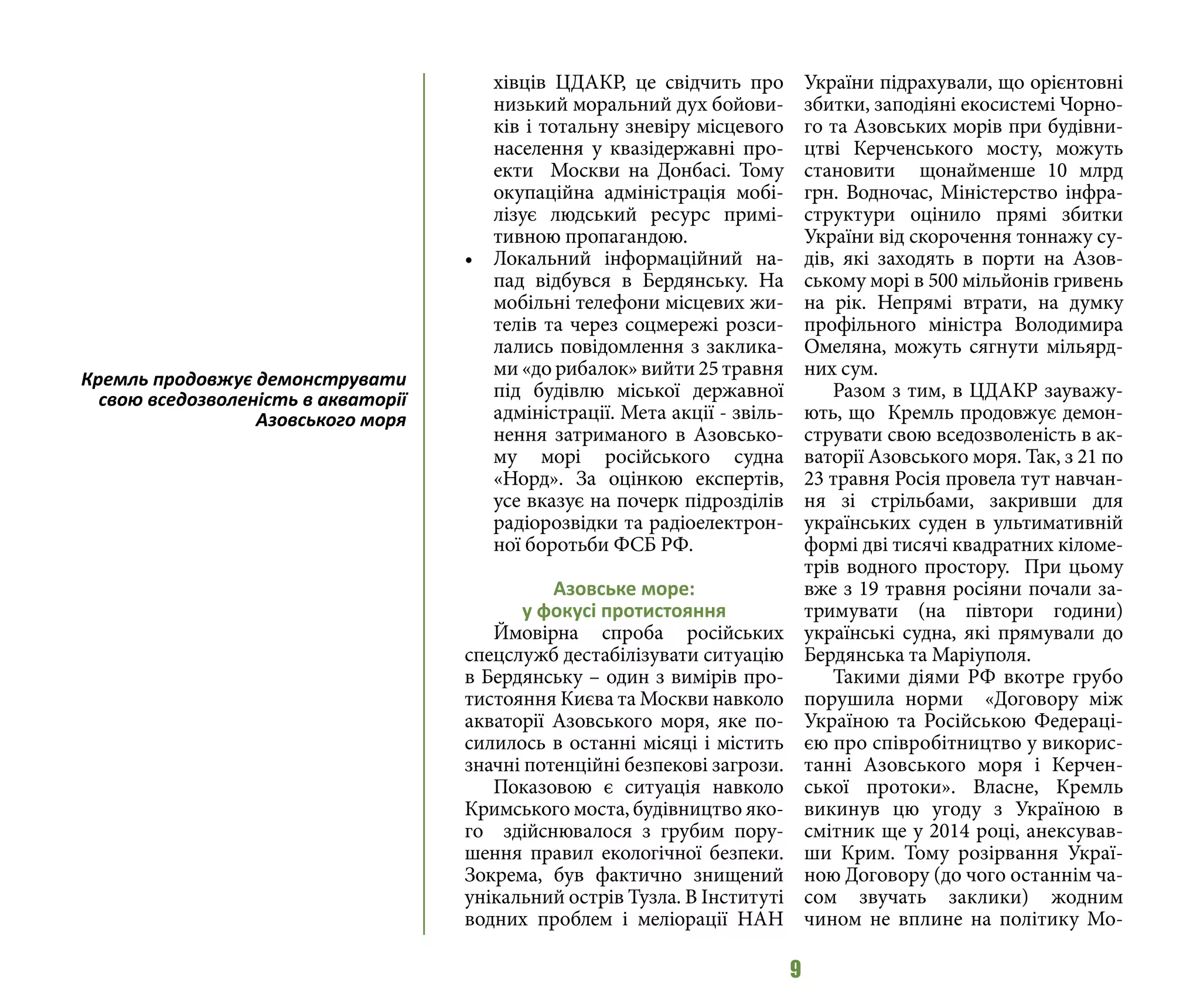 9
хівців ЦДАКР, це свідчить про
низький моральний дух бойови-
ків і тотальну зневіру місцевого
населення у квазідержавні про-
екти Москви на Донбасі. Тому
окупаційна адміністрація мобі-
лізує людський ресурс примі-
тивною пропагандою.
•	 Локальний інформаційний на-
пад відбувся в Бердянську. На
мобільні телефони місцевих жи-
телів та через соцмережі розси-
лались повідомлення з заклика-
ми «до рибалок» вийти 25 травня
під будівлю міської державної
адміністрації. Мета акції - звіль-
нення затриманого в Азовсько-
му морі російського судна
«Норд». За оцінкою експертів,
усе вказує на почерк підрозділів
радіорозвідки та радіоелектрон-
ної боротьби ФСБ РФ.
Азовське море:
у фокусі протистояння
Ймовірна спроба російських
спецслужб дестабілізувати ситуацію
в Бердянську – один з вимірів про-
тистояння Києва та Москви навколо
акваторії Азовського моря, яке по-
силилось в останні місяці і містить
значні потенційні безпекові загрози.
Показовою є ситуація навколо
Кримського моста, будівництво яко-
го здійснювалося з грубим пору-
шення правил екологічної безпеки.
Зокрема, був фактично знищений
унікальний острів Тузла. В Інституті
водних проблем і меліорації НАН
України підрахували, що орієнтовні
збитки, заподіяні екосистемі Чорно-
го та Азовських морів при будівни-
цтві Керченського мосту, можуть
становити щонайменше 10 млрд
грн. Водночас, Міністерство інфра-
структури оцінило прямі збитки
України від скорочення тоннажу су-
дів, які заходять в порти на Азов-
ському морі в 500 мільйонів гривень
на рік. Непрямі втрати, на думку
профільного міністра Володимира
Омеляна, можуть сягнути мільярд-
них сум.
Разом з тим, в ЦДАКР зауважу-
ють, що Кремль продовжує демон-
струвати свою вседозволеність в ак-
ваторії Азовського моря. Так, з 21 по
23 травня Росія провела тут навчан-
ня зі стрільбами, закривши для
українських суден в ультимативній
формі дві тисячі квадратних кіломе-
трів водного простору. При цьому
вже з 19 травня росіяни почали за-
тримувати (на півтори години)
українські судна, які прямували до
Бердянська та Маріуполя.
Такими діями РФ вкотре грубо
порушила норми «Договору між
Україною та Російською Федераці-
єю про співробітництво у викорис-
танні Азовського моря і Керчен-
ської протоки». Власне, Кремль
викинув цю угоду з Україною в
смітник ще у 2014 році, анексував-
ши Крим. Тому розірвання Украї-
ною Договору (до чого останнім ча-
сом звучать заклики) жодним
чином не вплине на політику Мо-
Кремль продовжує демонструвати
свою вседозволеність в акваторії
Азовського моря
 