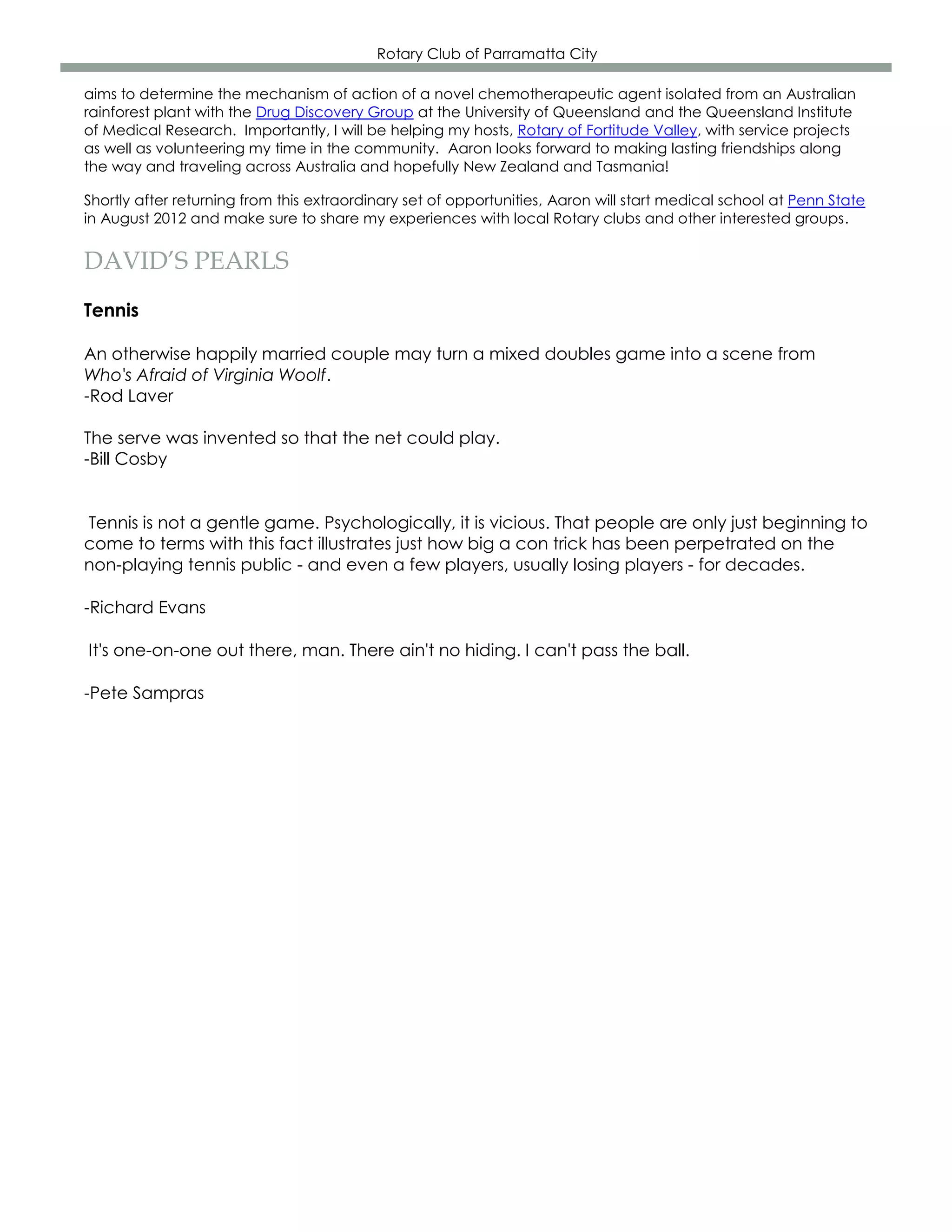 Rotary Club of Parramatta City

aims to determine the mechanism of action of a novel chemotherapeutic agent isolated from an Australian
rainforest plant with the Drug Discovery Group at the University of Queensland and the Queensland Institute
of Medical Research. Importantly, I will be helping my hosts, Rotary of Fortitude Valley, with service projects
as well as volunteering my time in the community. Aaron looks forward to making lasting friendships along
the way and traveling across Australia and hopefully New Zealand and Tasmania!

Shortly after returning from this extraordinary set of opportunities, Aaron will start medical school at Penn State
in August 2012 and make sure to share my experiences with local Rotary clubs and other interested groups.


DAVID’S PEARLS
Tennis

An otherwise happily married couple may turn a mixed doubles game into a scene from
Who's Afraid of Virginia Woolf.
-Rod Laver

The serve was invented so that the net could play.
-Bill Cosby


Tennis is not a gentle game. Psychologically, it is vicious. That people are only just beginning to
come to terms with this fact illustrates just how big a con trick has been perpetrated on the
non-playing tennis public - and even a few players, usually losing players - for decades.

-Richard Evans

It's one-on-one out there, man. There ain't no hiding. I can't pass the ball.

-Pete Sampras
 