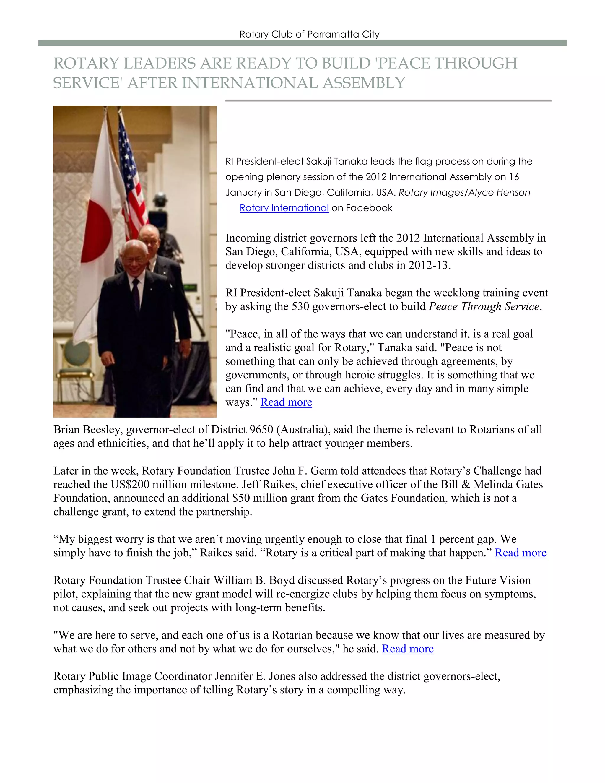 Rotary Club of Parramatta City


ROTARY LEADERS ARE READY TO BUILD 'PEACE THROUGH
SERVICE' AFTER INTERNATIONAL ASSEMBLY



                                     RI President-elect Sakuji Tanaka leads the flag procession during the
                                     opening plenary session of the 2012 International Assembly on 16
                                     January in San Diego, California, USA. Rotary Images/Alyce Henson
                                        Rotary International on Facebook


                                     Incoming district governors left the 2012 International Assembly in
                                     San Diego, California, USA, equipped with new skills and ideas to
                                     develop stronger districts and clubs in 2012-13.

                                     RI President-elect Sakuji Tanaka began the weeklong training event
                                     by asking the 530 governors-elect to build Peace Through Service.

                                     "Peace, in all of the ways that we can understand it, is a real goal
                                     and a realistic goal for Rotary," Tanaka said. "Peace is not
                                     something that can only be achieved through agreements, by
                                     governments, or through heroic struggles. It is something that we
                                     can find and that we can achieve, every day and in many simple
                                     ways." Read more

Brian Beesley, governor-elect of District 9650 (Australia), said the theme is relevant to Rotarians of all
ages and ethnicities, and that he’ll apply it to help attract younger members.

Later in the week, Rotary Foundation Trustee John F. Germ told attendees that Rotary’s Challenge had
reached the US$200 million milestone. Jeff Raikes, chief executive officer of the Bill & Melinda Gates
Foundation, announced an additional $50 million grant from the Gates Foundation, which is not a
challenge grant, to extend the partnership.

“My biggest worry is that we aren’t moving urgently enough to close that final 1 percent gap. We
simply have to finish the job,” Raikes said. “Rotary is a critical part of making that happen.” Read more

Rotary Foundation Trustee Chair William B. Boyd discussed Rotary’s progress on the Future Vision
pilot, explaining that the new grant model will re-energize clubs by helping them focus on symptoms,
not causes, and seek out projects with long-term benefits.

"We are here to serve, and each one of us is a Rotarian because we know that our lives are measured by
what we do for others and not by what we do for ourselves," he said. Read more

Rotary Public Image Coordinator Jennifer E. Jones also addressed the district governors-elect,
emphasizing the importance of telling Rotary’s story in a compelling way.
 