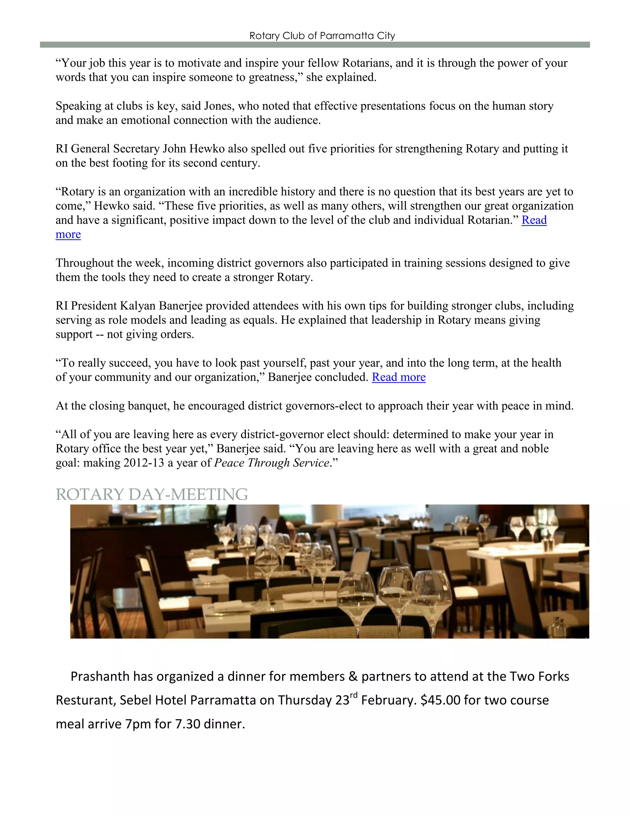 Rotary Club of Parramatta City

“Your job this year is to motivate and inspire your fellow Rotarians, and it is through the power of your
words that you can inspire someone to greatness,” she explained.

Speaking at clubs is key, said Jones, who noted that effective presentations focus on the human story
and make an emotional connection with the audience.

RI General Secretary John Hewko also spelled out five priorities for strengthening Rotary and putting it
on the best footing for its second century.

“Rotary is an organization with an incredible history and there is no question that its best years are yet to
come,” Hewko said. “These five priorities, as well as many others, will strengthen our great organization
and have a significant, positive impact down to the level of the club and individual Rotarian.” Read
more

Throughout the week, incoming district governors also participated in training sessions designed to give
them the tools they need to create a stronger Rotary.

RI President Kalyan Banerjee provided attendees with his own tips for building stronger clubs, including
serving as role models and leading as equals. He explained that leadership in Rotary means giving
support -- not giving orders.

“To really succeed, you have to look past yourself, past your year, and into the long term, at the health
of your community and our organization,” Banerjee concluded. Read more

At the closing banquet, he encouraged district governors-elect to approach their year with peace in mind.

“All of you are leaving here as every district-governor elect should: determined to make your year in
Rotary office the best year yet,” Banerjee said. “You are leaving here as well with a great and noble
goal: making 2012-13 a year of Peace Through Service.”

ROTARY DAY-MEETING




   Prashanth has organized a dinner for members & partners to attend at the Two Forks
Resturant, Sebel Hotel Parramatta on Thursday 23rd February. $45.00 for two course
meal arrive 7pm for 7.30 dinner.
 