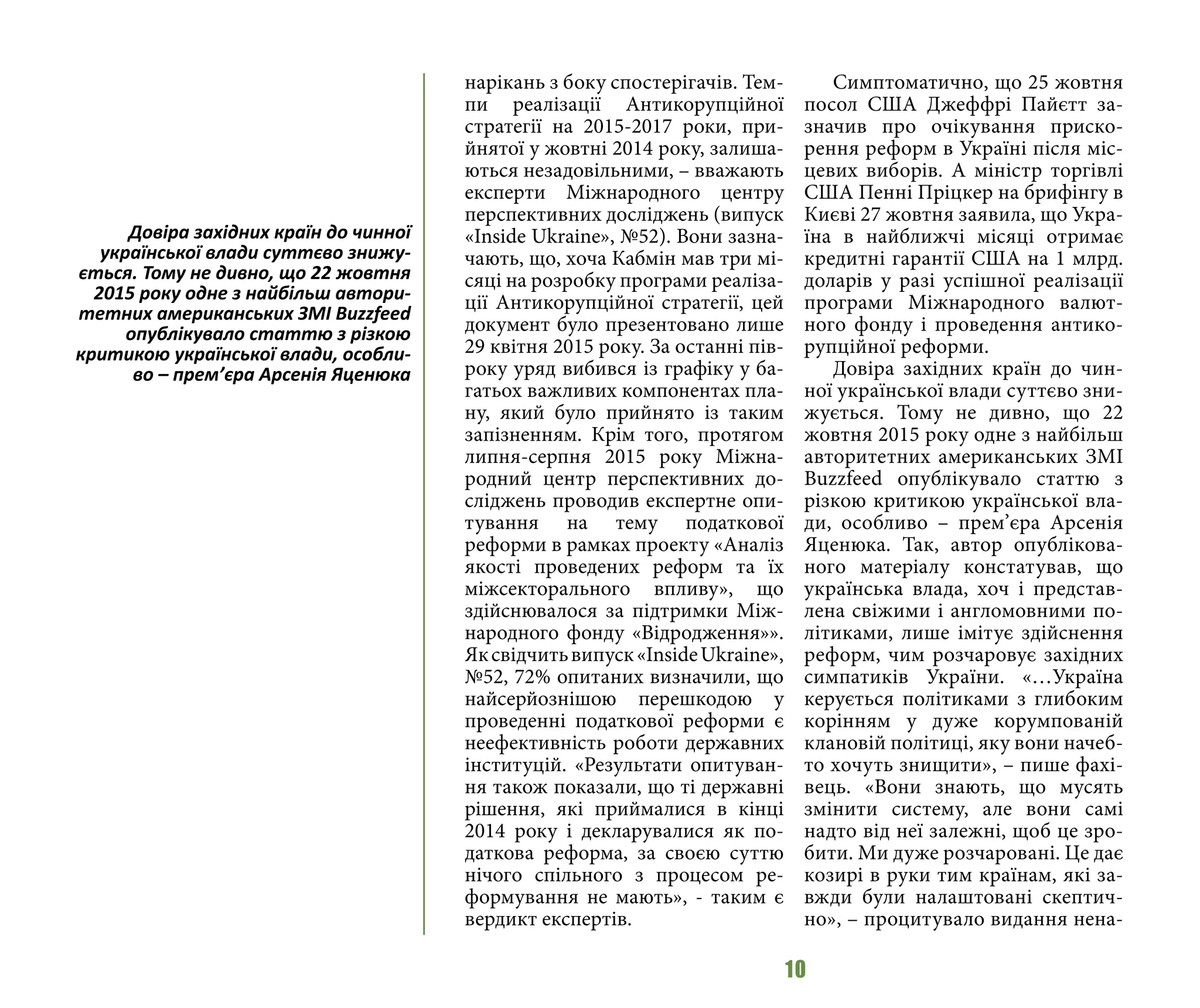 10
нарікань з боку спостерігачів. Тем-
пи реалізації Антикорупційної
стратегії на 2015-2017 роки, при-
йнятої у жовтні 2014 року, залиша-
ються незадовільними, – вважають
експерти Міжнародного центру
перспективних досліджень (випуск
«Inside Ukraine», №52). Вони зазна-
чають, що, хоча Кабмін мав три мі-
сяці на розробку програми реаліза-
ції Антикорупційної стратегії, цей
документ було презентовано лише
29 квітня 2015 року. За останні пів-
року уряд вибився із графіку у ба-
гатьох важливих компонентах пла-
ну, який було прийнято із таким
запізненням. Крім того, протягом
липня-серпня 2015 року Міжна-
родний центр перспективних до-
сліджень проводив експертне опи-
тування на тему податкової
реформи в рамках проекту «Аналіз
якості проведених реформ та їх
міжсекторального впливу», що
здійснювалося за підтримки Між-
народного фонду «Відродження»».
Яксвідчитьвипуск«InsideUkraine»,
№52, 72% опитаних визначили, що
найсерйознішою перешкодою у
проведенні податкової реформи є
неефективність роботи державних
інституцій. «Результати опитуван-
ня також показали, що ті державні
рішення, які приймалися в кінці
2014 року і декларувалися як по-
даткова реформа, за своєю суттю
нічого спільного з процесом ре-
формування не мають», - таким є
вердикт експертів.
Симптоматично, що 25 жовтня
посол США Джеффрі Пайєтт за-
значив про очікування приско-
рення реформ в Україні після міс-
цевих виборів. А міністр торгівлі
США Пенні Пріцкер на брифінгу в
Києві 27 жовтня заявила, що Укра-
їна в найближчі місяці отримає
кредитні гарантії США на 1 млрд.
доларів у разі успішної реалізації
програми Міжнародного валют-
ного фонду і проведення антико-
рупційної реформи.
Довіра західних країн до чин-
ної української влади суттєво зни-
жується. Тому не дивно, що 22
жовтня 2015 року одне з найбільш
авторитетних американських ЗМІ
Buzzfeed опублікувало статтю з
різкою критикою української вла-
ди, особливо – прем’єра Арсенія
Яценюка. Так, автор опублікова-
ного матеріалу констатував, що
українська влада, хоч і представ-
лена свіжими і англомовними по-
літиками, лише імітує здійснення
реформ, чим розчаровує західних
симпатиків України. «…Україна
керується політиками з глибоким
корінням у дуже корумпованій
клановій політиці, яку вони начеб-
то хочуть знищити», – пише фахі-
вець. «Вони знають, що мусять
змінити систему, але вони самі
надто від неї залежні, щоб це зро-
бити. Ми дуже розчаровані. Це дає
козирі в руки тим країнам, які за-
вжди були налаштовані скептич-
но», – процитувало видання нена-
Довіра західних країн до чинної
української влади суттєво знижу-
ється. Тому не дивно, що 22 жовтня
2015 року одне з найбільш автори-
тетних американських ЗМІ Buzzfeed
опублікувало статтю з різкою
критикою української влади, особли-
во – прем’єра Арсенія Яценюка
 
