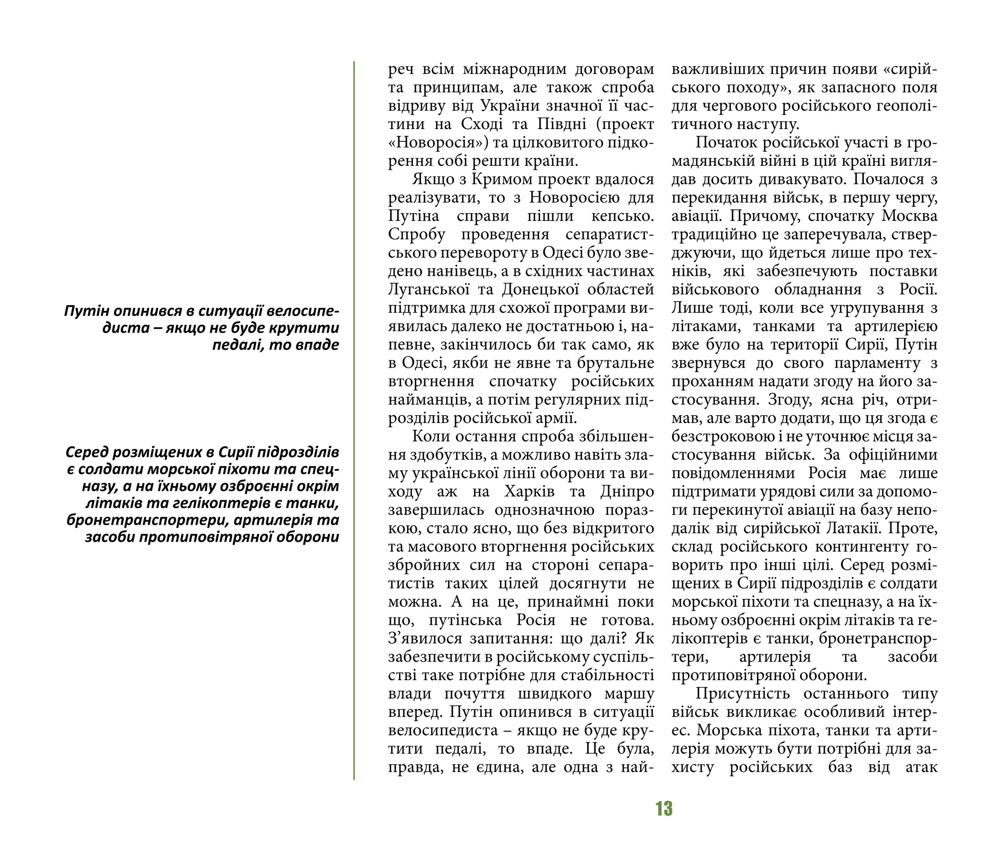 13
реч всім міжнародним договорам
та принципам, але також спроба
відриву від України значної її час-
тини на Сході та Півдні (проект
«Новоросія») та цілковитого підко-
рення собі решти країни.
Якщо з Кримом проект вдалося
реалізувати, то з Новоросією для
Путіна справи пішли кепсько.
Спробу проведення сепаратист-
ського перевороту в Одесі було зве-
дено нанівець, а в східних частинах
Луганської та Донецької областей
підтримка для схожої програми ви-
явилась далеко не достатньою і, на-
певне, закінчилось би так само, як
в Одесі, якби не явне та брутальне
вторгнення спочатку російських
найманців, а потім регулярних під-
розділів російської армії.
Коли остання спроба збільшен-
ня здобутків, а можливо навіть зла-
му української лінії оборони та ви-
ходу аж на Харків та Дніпро
завершилась однозначною пораз-
кою, стало ясно, що без відкритого
та масового вторгнення російських
збройних сил на стороні сепара-
тистів таких цілей досягнути не
можна. А на це, принаймні поки
що, путінська Росія не готова.
З’явилося запитання: що далі? Як
забезпечити в російському суспіль-
стві таке потрібне для стабільності
влади почуття швидкого маршу
вперед. Путін опинився в ситуації
велосипедиста – якщо не буде кру-
тити педалі, то впаде. Це була,
правда, не єдина, але одна з най-
важливіших причин появи «сирій-
ського походу», як запасного поля
для чергового російського геополі-
тичного наступу.
Початок російської участі в гро-
мадянській війні в цій країні вигля-
дав досить дивакувато. Почалося з
перекидання військ, в першу чергу,
авіації. Причому, спочатку Москва
традиційно це заперечувала, ствер-
джуючи, що йдеться лише про тех-
ніків, які забезпечують поставки
військового обладнання з Росії.
Лише тоді, коли все угрупування з
літаками, танками та артилерією
вже було на території Сирії, Путін
звернувся до свого парламенту з
проханням надати згоду на його за-
стосування. Згоду, ясна річ, отри-
мав, але варто додати, що ця згода є
безстроковою і не уточнює місця за-
стосування військ. За офіційними
повідомленнями Росія має лише
підтримати урядові сили за допомо-
ги перекинутої авіації на базу непо-
далік від сирійської Латакії. Проте,
склад російського контингенту го-
ворить про інші цілі. Серед розмі-
щених в Сирії підрозділів є солдати
морської піхоти та спецназу, а на їх-
ньому озброєнні окрім літаків та ге-
лікоптерів є танки, бронетранспор-
тери, артилерія та засоби
протиповітряної оборони.
Присутність останнього типу
військ викликає особливий інтер-
ес. Морська піхота, танки та арти-
лерія можуть бути потрібні для за-
хисту російських баз від атак
Путін опинився в ситуації велосипе-
диста – якщо не буде крутити
педалі, то впаде
Серед розміщених в Сирії підрозділів
є солдати морської піхоти та спец-
назу, а на їхньому озброєнні окрім
літаків та гелікоптерів є танки,
бронетранспортери, артилерія та
засоби протиповітряної оборони
 