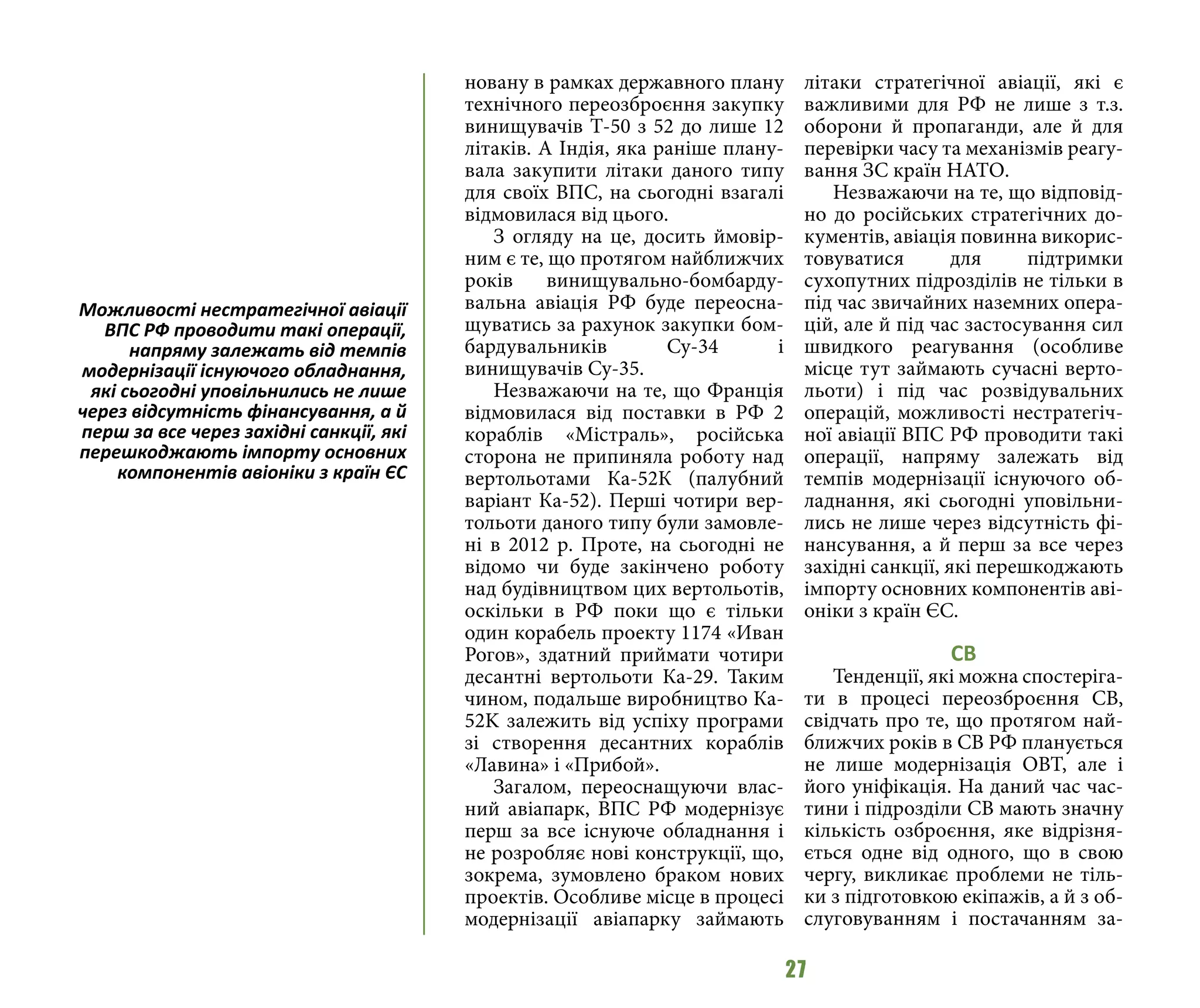 27
новану в рамках державного плану
технічного переозброєння закупку
винищувачів Т-50 з 52 до лише 12
літаків. А Індія, яка раніше плану-
вала закупити літаки даного типу
для своїх ВПС, на сьогодні взагалі
відмовилася від цього.
З огляду на це, досить ймовір-
ним є те, що протягом найближчих
років винищувально-бомбарду-
вальна авіація РФ буде переосна-
щуватись за рахунок закупки бом-
бардувальників Су-34 і
винищувачів Су-35.
Незважаючи на те, що Франція
відмовилася від поставки в РФ 2
кораблів «Містраль», російська
сторона не припиняла роботу над
вертольотами Ка-52К (палубний
варіант Ка-52). Перші чотири вер-
тольоти даного типу були замовле-
ні в 2012 р. Проте, на сьогодні не
відомо чи буде закінчено роботу
над будівництвом цих вертольотів,
оскільки в РФ поки що є тільки
один корабель проекту 1174 «Иван
Рогов», здатний приймати чотири
десантні вертольоти Ка-29. Таким
чином, подальше виробництво Ка-
52K залежить від успіху програми
зі створення десантних кораблів
«Лавина» і «Прибой».
Загалом, переоснащуючи влас-
ний авіапарк, ВПС РФ модернізує
перш за все існуюче обладнання і
не розробляє нові конструкції, що,
зокрема, зумовлено браком нових
проектів. Особливе місце в процесі
модернізації авіапарку займають
літаки стратегічної авіації, які є
важливими для РФ не лише з т.з.
оборони й пропаганди, але й для
перевірки часу та механізмів реагу-
вання ЗС країн НАТО.
Незважаючи на те, що відповід-
но до російських стратегічних до-
кументів, авіація повинна викорис-
товуватися для підтримки
сухопутних підрозділів не тільки в
під час звичайних наземних опера-
цій, але й під час застосування сил
швидкого реагування (особливе
місце тут займають сучасні верто-
льоти) і під час розвідувальних
операцій, можливості нестратегіч-
ної авіації ВПС РФ проводити такі
операції, напряму залежать від
темпів модернізації існуючого об-
ладнання, які сьогодні уповільни-
лись не лише через відсутність фі-
нансування, а й перш за все через
західні санкції, які перешкоджають
імпорту основних компонентів аві-
оніки з країн ЄС.
СВ
Тенденції, які можна спостеріга-
ти в процесі переозброєння СВ,
свідчать про те, що протягом най-
ближчих років в СВ РФ планується
не лише модернізація ОВТ, але і
його уніфікація. На даний час час-
тини і підрозділи СВ мають значну
кількість озброєння, яке відрізня-
ється одне від одного, що в свою
чергу, викликає проблеми не тіль-
ки з підготовкою екіпажів, а й з об-
слуговуванням і постачанням за-
Можливості нестратегічної авіації
ВПС РФ проводити такі операції,
напряму залежать від темпів
модернізації існуючого обладнання,
які сьогодні уповільнились не лише
через відсутність фінансування, а й
перш за все через західні санкції, які
перешкоджають імпорту основних
компонентів авіоніки з країн ЄС
 