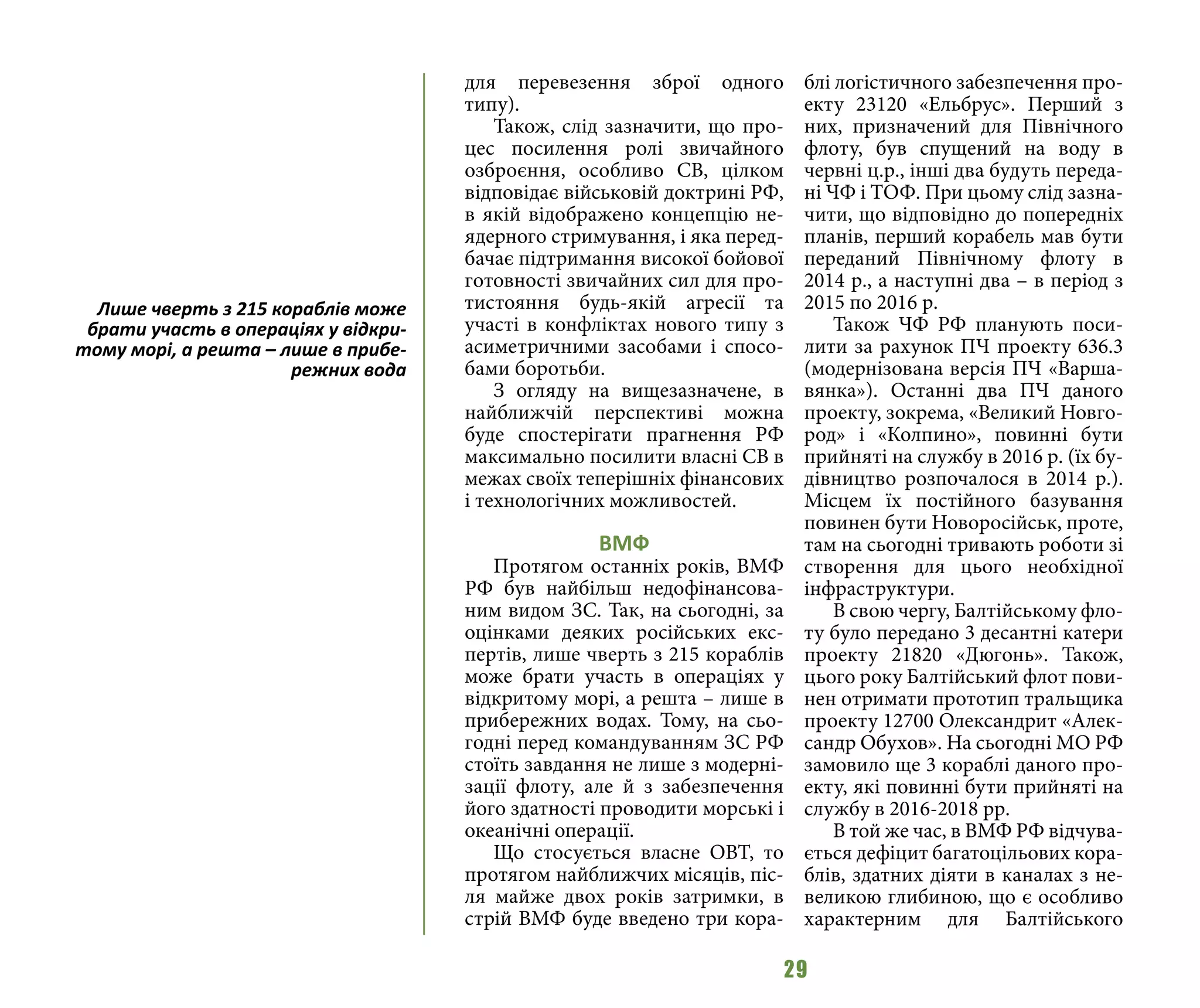 29
для перевезення зброї одного
типу).
Також, слід зазначити, що про-
цес посилення ролі звичайного
озброєння, особливо СВ, цілком
відповідає військовій доктрині РФ,
в якій відображено концепцію не-
ядерного стримування, і яка перед-
бачає підтримання високої бойової
готовності звичайних сил для про-
тистояння будь-якій агресії та
участі в конфліктах нового типу з
асиметричними засобами і спосо-
бами боротьби.
З огляду на вищезазначене, в
найближчій перспективі можна
буде спостерігати прагнення РФ
максимально посилити власні СВ в
межах своїх теперішніх фінансових
і технологічних можливостей.
ВМФ
Протягом останніх років, ВМФ
РФ був найбільш недофінансова-
ним видом ЗС. Так, на сьогодні, за
оцінками деяких російських екс-
пертів, лише чверть з 215 кораблів
може брати участь в операціях у
відкритому морі, а решта – лише в
прибережних водах. Тому, на сьо-
годні перед командуванням ЗС РФ
стоїть завдання не лише з модерні-
зації флоту, але й з забезпечення
його здатності проводити морські і
океанічні операції.
Що стосується власне ОВТ, то
протягом найближчих місяців, піс-
ля майже двох років затримки, в
стрій ВМФ буде введено три кора-
блі логістичного забезпечення про-
екту 23120 «Ельбрус». Перший з
них, призначений для Північного
флоту, був спущений на воду в
червні ц.р., інші два будуть переда-
ні ЧФ і ТОФ. При цьому слід зазна-
чити, що відповідно до попередніх
планів, перший корабель мав бути
переданий Північному флоту в
2014 р., а наступні два – в період з
2015 по 2016 р.
Також ЧФ РФ планують поси-
лити за рахунок ПЧ проекту 636.3
(модернізована версія ПЧ «Варша-
вянка»). Останні два ПЧ даного
проекту, зокрема, «Великий Новго-
род» і «Колпино», повинні бути
прийняті на службу в 2016 р. (їх бу-
дівництво розпочалося в 2014 р.).
Місцем їх постійного базування
повинен бути Новоросійськ, проте,
там на сьогодні тривають роботи зі
створення для цього необхідної
інфраструктури.
В свою чергу, Балтійському фло-
ту було передано 3 десантні катери
проекту 21820 «Дюгонь». Також,
цього року Балтійський флот пови-
нен отримати прототип тральщика
проекту 12700 Олександрит «Алек-
сандр Обухов». На сьогодні МО РФ
замовило ще 3 кораблі даного про-
екту, які повинні бути прийняті на
службу в 2016-2018 рр.
В той же час, в ВМФ РФ відчува-
ється дефіцит багатоцільових кора-
блів, здатних діяти в каналах з не-
великою глибиною, що є особливо
характерним для Балтійського
Лише чверть з 215 кораблів може
брати участь в операціях у відкри-
тому морі, а решта – лише в прибе-
режних вода
 