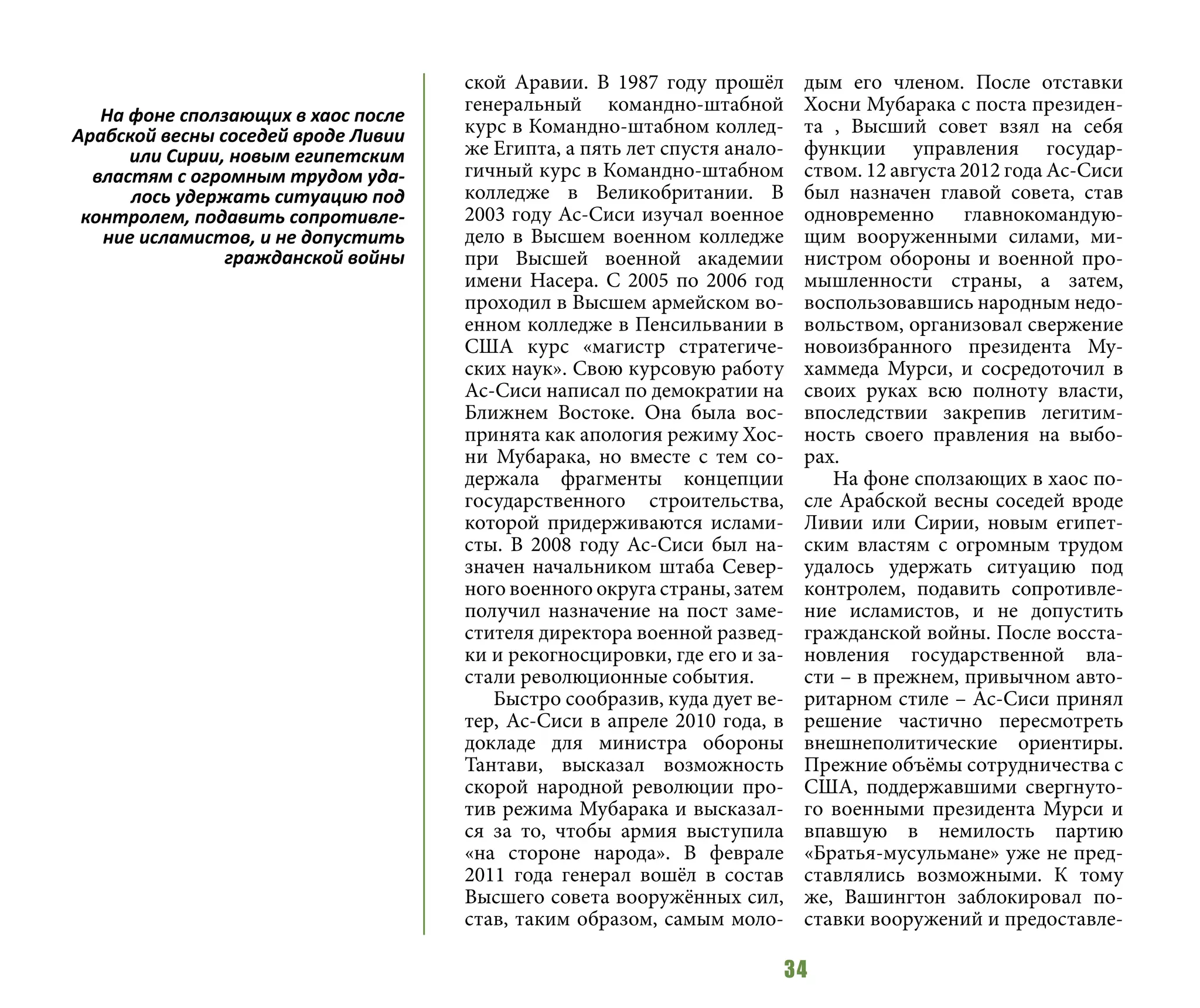 34
ской Аравии. В 1987 году прошёл
генеральный командно-штабной
курс в Командно-штабном коллед-
же Египта, а пять лет спустя анало-
гичный курс в Командно-штабном
колледже в Великобритании. В
2003 году Ас-Сиси изучал военное
дело в Высшем военном колледже
при Высшей военной академии
имени Насера. С 2005 по 2006 год
проходил в Высшем армейском во-
енном колледже в Пенсильвании в
США курс «магистр стратегиче-
ских наук». Свою курсовую работу
Ас-Сиси написал по демократии на
Ближнем Востоке. Она была вос-
принята как апология режиму Хос-
ни Мубарака, но вместе с тем со-
держала фрагменты концепции
государственного строительства,
которой придерживаются ислами-
сты. В 2008 году Ас-Сиси был на-
значен начальником штаба Север-
ного военного округа страны, затем
получил назначение на пост заме-
стителя директора военной развед-
ки и рекогносцировки, где его и за-
стали революционные события.
Быстро сообразив, куда дует ве-
тер, Ас-Сиси в апреле 2010 года, в
докладе для министра обороны
Тантави, высказал возможность
скорой народной революции про-
тив режима Мубарака и высказал-
ся за то, чтобы армия выступила
«на стороне народа». В феврале
2011 года генерал вошёл в состав
Высшего совета вооружённых сил,
став, таким образом, самым моло-
дым его членом. После отставки
Хосни Мубарака с поста президен-
та , Высший совет взял на себя
функции управления государ-
ством. 12 августа 2012 года Ас-Сиси
был назначен главой совета, став
одновременно главнокомандую-
щим вооруженными силами, ми-
нистром обороны и военной про-
мышленности страны, а затем,
воспользовавшись народным недо-
вольством, организовал свержение
новоизбранного президента Му-
хаммеда Мурси, и сосредоточил в
своих руках всю полноту власти,
впоследствии закрепив легитим-
ность своего правления на выбо-
рах.
На фоне сползающих в хаос по-
сле Арабской весны соседей вроде
Ливии или Сирии, новым египет-
ским властям с огромным трудом
удалось удержать ситуацию под
контролем, подавить сопротивле-
ние исламистов, и не допустить
гражданской войны. После восста-
новления государственной вла-
сти – в прежнем, привычном авто-
ритарном стиле – Ас-Сиси принял
решение частично пересмотреть
внешнеполитические ориентиры.
Прежние объёмы сотрудничества с
США, поддержавшими свергнуто-
го военными президента Мурси и
впавшую в немилость партию
«Братья-мусульмане» уже не пред-
ставлялись возможными. К тому
же, Вашингтон заблокировал по-
ставки вооружений и предоставле-
На фоне сползающих в хаос после
Арабской весны соседей вроде Ливии
или Сирии, новым египетским
властям с огромным трудом уда-
лось удержать ситуацию под
контролем, подавить сопротивле-
ние исламистов, и не допустить
гражданской войны
 