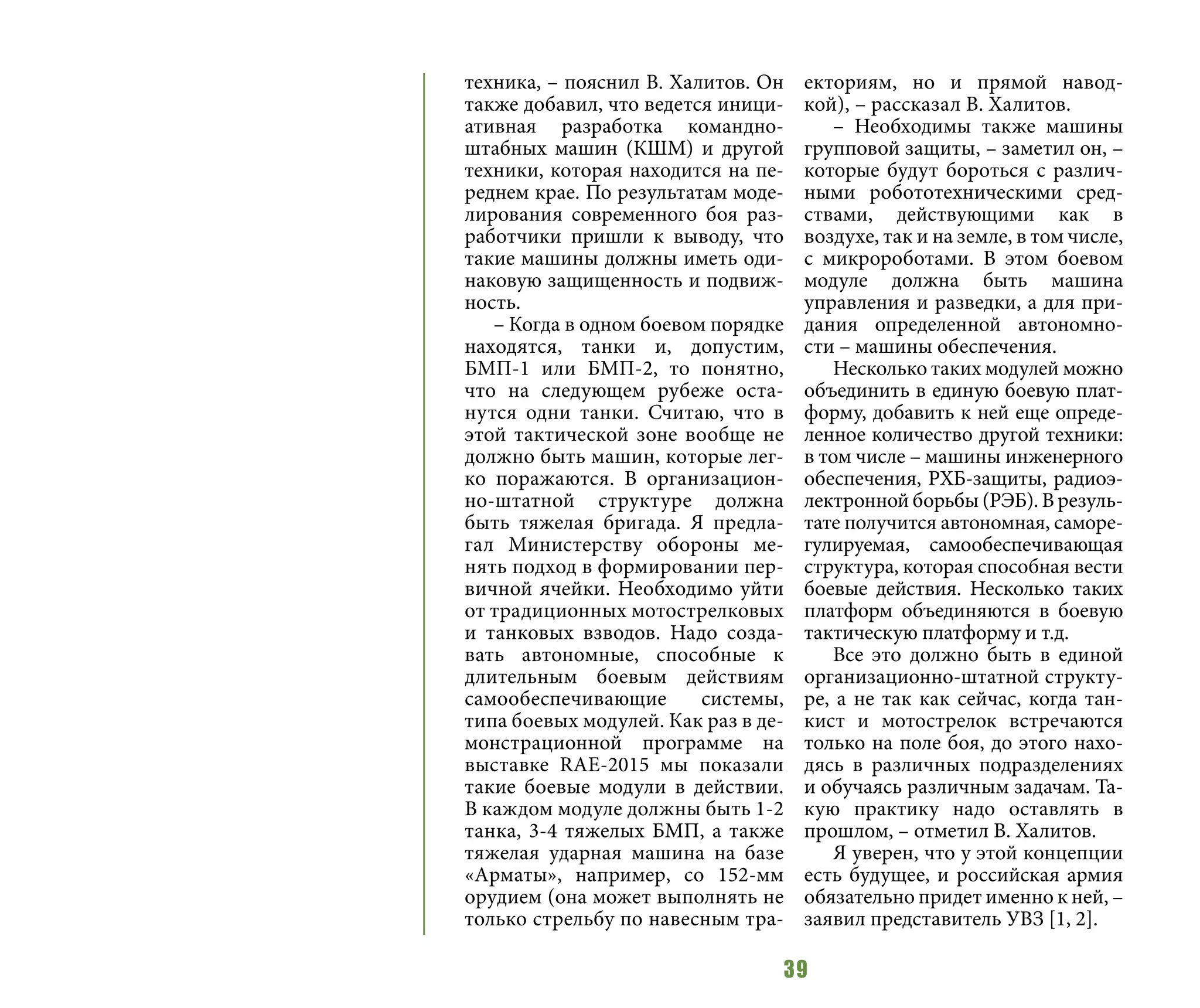 39
техника, – пояснил В. Халитов. Он
также добавил, что ведется иници-
ативная разработка командно-
штабных машин (КШМ) и другой
техники, которая находится на пе-
реднем крае. По результатам моде-
лирования современного боя раз-
работчики пришли к выводу, что
такие машины должны иметь оди-
наковую защищенность и подвиж-
ность.
– Когда в одном боевом порядке
находятся, танки и, допустим,
БМП-1 или БМП-2, то понятно,
что на следующем рубеже оста-
нутся одни танки. Считаю, что в
этой тактической зоне вообще не
должно быть машин, которые лег-
ко поражаются. В организацион-
но-штатной структуре должна
быть тяжелая бригада. Я предла-
гал Министерству обороны ме-
нять подход в формировании пер-
вичной ячейки. Необходимо уйти
от традиционных мотострелковых
и танковых взводов. Надо созда-
вать автономные, способные к
длительным боевым действиям
самообеспечивающие системы,
типа боевых модулей. Как раз в де-
монстрационной программе на
выставке RAE-2015 мы показали
такие боевые модули в действии.
В каждом модуле должны быть 1-2
танка, 3-4 тяжелых БМП, а также
тяжелая ударная машина на базе
«Арматы», например, со 152-мм
орудием (она может выполнять не
только стрельбу по навесным тра-
екториям, но и прямой навод-
кой), – рассказал В. Халитов.
– Необходимы также машины
групповой защиты, – заметил он, –
которые будут бороться с различ-
ными робототехническими сред-
ствами, действующими как в
воздухе, так и на земле, в том числе,
с микророботами. В этом боевом
модуле должна быть машина
управления и разведки, а для при-
дания определенной автономно-
сти – машины обеспечения.
Несколько таких модулей можно
объединить в единую боевую плат-
форму, добавить к ней еще опреде-
ленное количество другой техники:
в том числе – машины инженерного
обеспечения, РХБ-защиты, радиоэ-
лектронной борьбы (РЭБ). В резуль-
тате получится автономная, саморе-
гулируемая, самообеспечивающая
структура, которая способная вести
боевые действия. Несколько таких
платформ объединяются в боевую
тактическую платформу и т.д.
Все это должно быть в единой
организационно-штатной структу-
ре, а не так как сейчас, когда тан-
кист и мотострелок встречаются
только на поле боя, до этого нахо-
дясь в различных подразделениях
и обучаясь различным задачам. Та-
кую практику надо оставлять в
прошлом, – отметил В. Халитов.
Я уверен, что у этой концепции
есть будущее, и российская армия
обязательно придет именно к ней, –
заявил представитель УВЗ [1, 2].
 