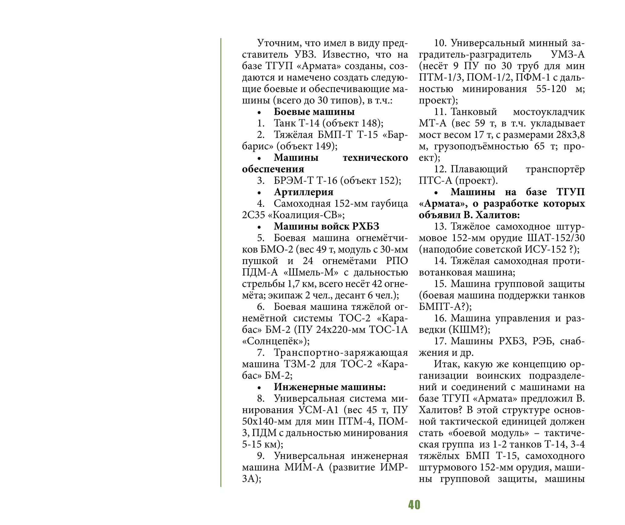 40
Уточним, что имел в виду пред-
ставитель УВЗ. Известно, что на
базе ТГУП «Армата» созданы, соз-
даются и намечено создать следую-
щие боевые и обеспечивающие ма-
шины (всего до 30 типов), в т.ч.:
•	 Боевые машины
1.	 Танк Т-14 (объект 148);
2.	 Тяжёлая БМП-Т Т-15 «Бар-
барис» (объект 149);
•	 Машины технического
обеспечения
3.	 БРЭМ-Т Т-16 (объект 152);
•	 Артиллерия
4.	 Самоходная 152-мм гаубица
2С35 «Коалиция-СВ»;
•	 Машины войск РХБЗ
5.	 Боевая машина огнемётчи-
ков БМО-2 (вес 49 т, модуль с 30-мм
пушкой и 24 огнемётами РПО
ПДМ-А «Шмель-М» с дальностью
стрельбы 1,7 км, всего несёт 42 огне-
мёта; экипаж 2 чел., десант 6 чел.);
6.	 Боевая машина тяжёлой ог-
немётной системы ТОС-2 «Кара-
бас» БМ-2 (ПУ 24х220-мм ТОС-1А
«Солнцепёк»);
7.	Транспортно-заряжающая
машина ТЗМ-2 для ТОС-2 «Кара-
бас» БМ-2;
•	 Инженерные машины:
8.	 Универсальная система ми-
нирования УСМ-А1 (вес 45 т, ПУ
50х140-мм для мин ПТМ-4, ПОМ-
3, ПДМ с дальностью минирования
5-15 км);
9.	 Универсальная инженерная
машина МИМ-А (развитие ИМР-
3А);
10.	Универсальный минный за-
градитель-разградитель УМЗ-А
(несёт 9 ПУ по 30 труб для мин
ПТМ-1/3, ПОМ-1/2, ПФМ-1 с даль-
ностью минирования 55-120 м;
проект);
11.	Танковый мостоукладчик
МТ-А (вес 59 т, в т.ч. укладывает
мост весом 17 т, с размерами 28х3,8
м, грузоподъёмностью 65 т; про-
ект);
12.	Плавающий транспортёр
ПТС-А (проект).
•	 Машины на базе ТГУП
«Армата», о разработке которых
объявил В. Халитов:
13.	Тяжёлое самоходное штур-
мовое 152-мм орудие ШАТ-152/30
(наподобие советской ИСУ-152 ?);
14.	Тяжёлая самоходная проти-
вотанковая машина;
15.	Машина групповой защиты
(боевая машина поддержки танков
БМПТ-А?);
16.	Машина управления и раз-
ведки (КШМ?);
17.	Машины РХБЗ, РЭБ, снаб-
жения и др.
Итак, какую же концепцию ор-
ганизации воинских подразделе-
ний и соединений с машинами на
базе ТГУП «Армата» предложил В.
Халитов? В этой структуре основ-
ной тактической единицей должен
стать «боевой модуль» – тактиче-
ская группа из 1-2 танков Т-14, 3-4
тяжёлых БМП Т-15, самоходного
штурмового 152-мм орудия, маши-
ны групповой защиты, машины
 