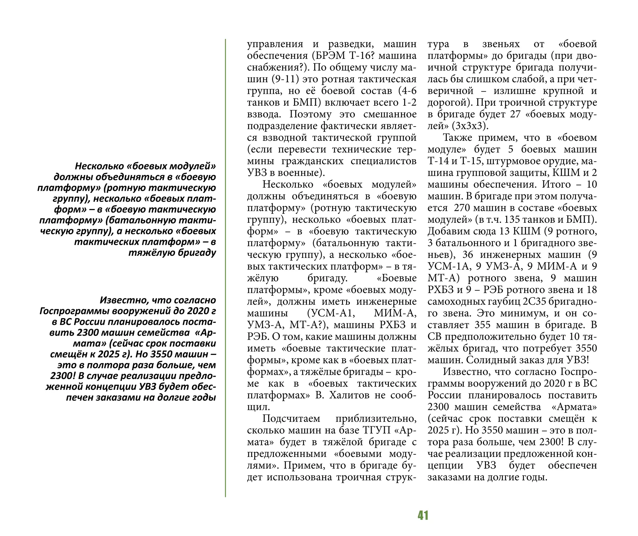 41
управления и разведки, машин
обеспечения (БРЭМ Т-16? машина
снабжения?). По общему числу ма-
шин (9-11) это ротная тактическая
группа, но её боевой состав (4-6
танков и БМП) включает всего 1-2
взвода. Поэтому это смешанное
подразделение фактически являет-
ся взводной тактической группой
(если перевести технические тер-
мины гражданских специалистов
УВЗ в военные).
Несколько «боевых модулей»
должны объединяться в «боевую
платформу» (ротную тактическую
группу), несколько «боевых плат-
форм» – в «боевую тактическую
платформу» (батальонную такти-
ческую группу), а несколько «бое-
вых тактических платформ» – в тя-
жёлую бригаду. «Боевые
платформы», кроме «боевых моду-
лей», должны иметь инженерные
машины (УСМ-А1, МИМ-А,
УМЗ-А, МТ-А?), машины РХБЗ и
РЭБ. О том, какие машины должны
иметь «боевые тактические плат-
формы», кроме как в «боевых плат-
формах», а тяжёлые бригады – кро-
ме как в «боевых тактических
платформах» В. Халитов не сооб-
щил.
Подсчитаем приблизительно,
сколько машин на базе ТГУП «Ар-
мата» будет в тяжёлой бригаде с
предложенными «боевыми моду-
лями». Примем, что в бригаде бу-
дет использована троичная струк-
тура в звеньях от «боевой
платформы» до бригады (при дво-
ичной структуре бригада получи-
лась бы слишком слабой, а при чет-
веричной – излишне крупной и
дорогой). При троичной структуре
в бригаде будет 27 «боевых моду-
лей» (3х3х3).
Также примем, что в «боевом
модуле» будет 5 боевых машин
Т-14 и Т-15, штурмовое орудие, ма-
шина групповой защиты, КШМ и 2
машины обеспечения. Итого – 10
машин. В бригаде при этом получа-
ется 270 машин в составе «боевых
модулей» (в т.ч. 135 танков и БМП).
Добавим сюда 13 КШМ (9 ротного,
3 батальонного и 1 бригадного зве-
ньев), 36 инженерных машин (9
УСМ-1А, 9 УМЗ-А, 9 МИМ-А и 9
МТ-А) ротного звена, 9 машин
РХБЗ и 9 – РЭБ ротного звена и 18
самоходных гаубиц 2С35 бригадно-
го звена. Это минимум, и он со-
ставляет 355 машин в бригаде. В
СВ предположительно будет 10 тя-
жёлых бригад, что потребует 3550
машин. Солидный заказ для УВЗ!
Известно, что согласно Госпро-
граммы вооружений до 2020 г в ВС
России планировалось поставить
2300 машин семейства «Армата»
(сейчас срок поставки смещён к
2025 г). Но 3550 машин – это в пол-
тора раза больше, чем 2300! В слу-
чае реализации предложенной кон-
цепции УВЗ будет обеспечен
заказами на долгие годы.
Несколько «боевых модулей»
должны объединяться в «боевую
платформу» (ротную тактическую
группу), несколько «боевых плат-
форм» – в «боевую тактическую
платформу» (батальонную такти-
ческую группу), а несколько «боевых
тактических платформ» – в
тяжёлую бригаду
Известно, что согласно
Госпрограммы вооружений до 2020 г
в ВС России планировалось поста-
вить 2300 машин семейства «Ар-
мата» (сейчас срок поставки
смещён к 2025 г). Но 3550 машин –
это в полтора раза больше, чем
2300! В случае реализации предло-
женной концепции УВЗ будет обес-
печен заказами на долгие годы
 